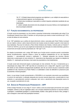 Plano Ambiental de Conservação e Uso do Entorno de Reservatório Artificial - PCH Fortuna II, Pág. 10
“Art. 5º - O Estado desenvolverá programas que objetivem o uso múltiplo de reservatórios e
o desenvolvimento regional, nos municípios que:
I - tenham área inundada por reservatório ou sofram impactos ambientais resultantes de sua
implantação;
II - sofram restrição decorrente de lei de proteção de recursos hídricos e de implantação de
área de proteção ambiental”.
5.7 FUNÇÃO SOCIOAMBIENTAL DA PROPRIEDADE
A função social da propriedade é um dos direitos e garantias fundamentais contemplados pelo artigo 5º da
Constituição Federal (inciso XXIII). É também um dos princípios que orienta a ordem econômica (art. 170º),
ao lado da defesa do meio ambiente.
O art. 182º estabelece que a política de desenvolvimento urbano, executada pelo Poder Público municipal
tem por objetivo ordenar o pleno desenvolvimento das funções sociais da cidade e garantir o bem-estar de
seus habitantes. Para isso foi instituído o Plano Diretor (Estatuto das Cidades, instituído pela Lei Federal nº
10.257 de 10/07/01), que ao ter suas exigências fundamentais da ordenação da cidade atendidas, garante o
cumprimento da função social da propriedade (art. 182º, §§ 1º e 2º).
Em relação à propriedade rural, o artigo 186º dispõe que a função social é cumprida quando a propriedade
atende simultaneamente, segundo critérios e graus de exigência estabelecidos em lei, aos seguintes
requisitos: I - aproveitamento racional e adequado; II - utilização adequada dos recursos naturais
disponíveis e preservação do meio ambiente; III - observância das disposições que regulam as relações de
trabalho; IV - exploração que favoreça o bem-estar dos proprietários e dos trabalhadores.
A função social está intimamente ligada à preservação do meio ambiente. Por isso, é fundamental que a
interpretação dos artigos 182º e 186º seja feita em consonância com o artigo 225º, segundo o qual “todos
têm direito ao meio ambiente ecologicamente equilibrado, bem de uso comum do povo e essencial à sadia
qualidade de vida, impondo-se ao Poder Público e à coletividade o dever de defendê-lo e preservá-lo para
as presentes e futuras gerações”.
Assim, no que tange à função socioambiental, o PACUERA é um importante instrumento que possibilitará,
no entorno do reservatório, a utilização adequada dos recursos naturais disponíveis, a preservação do meio
ambiente e o aproveitamento racional e adequado, bem como o atendimento das disposições acerca do
uso, ocupação e parcelamento do solo.
5.8 ÁREAS DE PRESERVAÇÃO PERMANENTE – APP
O Novo Código Florestal, em seu artigo 3º, inciso II, definiu a área de preservação permanente como aquela
“protegida, coberta ou não por vegetação nativa, com a função ambiental de preservar os recursos hídricos,
a paisagem, a estabilidade geológica e a biodiversidade, facilitar o fluxo gênico de fauna e flora, proteger o
solo e assegurar o bem-estar das populações humanas”.
 