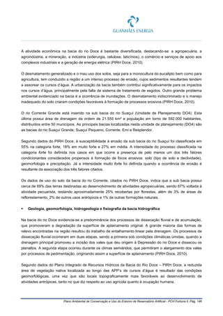 Plano Ambiental de Conservação e Uso do Entorno de Reservatório Artificial - PCH Fortuna II, Pág. 146
A atividade econômica na bacia do rio Doce é bastante diversificada, destacando-se: a agropecuária, a
agroindústria, a mineração, a indústria (siderurgia, celulose, laticínios), o comércio e serviços de apoio aos
complexos industriais e a geração de energia elétrica (PIRH Doce, 2010).
O desmatamento generalizado e o mau uso dos solos, seja para a monocultura do eucalipto bem como para
agricultura, tem conduzido a região a um intenso processo de erosão, cujos sedimentos resultantes tendem
a assorear os cursos d’água. A urbanização da bacia também contribui significativamente para os impactos
nos cursos d’água, principalmente pela falta de sistema de tratamento de esgotos. Outro grande problema
ambiental evidenciado na bacia é a ocorrência de inundações. O desmatamento indiscriminado e o manejo
inadequado do solo criaram condições favoráveis à formação de processos erosivos (PIRH Doce, 2010).
O rio Corrente Grande está inserido na sub bacia do rio Suaçuí (Unidade de Planejamento DO4). Esta
última possui área de drenagem da ordem de 21.555 km² e população em torno de 592.000 habitantes,
distribuídos entre 50 municípios. As principais bacias localizadas nesta unidade de planejamento (DO4) são
as bacias do rio Suaçuí Grande, Suaçuí Pequeno, Corrente, Emi e Resplendor.
Segundo dados do PIRH Doce, à susceptibilidade à erosão da sub bacia do rio Suaçuí foi classificada em
55% na categoria forte, 18% em muito forte e 27% em média. A intensidade do processo classificada na
categoria forte foi definida nos casos em que ocorre a presença de pelo menos um dos três fatores
condicionantes considerados propensos à formação de focos erosivos: solo (tipo de solo e declividade),
geomorfologia e precipitação. Já a intensidade muito forte foi definida quando a ocorrência de erosão é
resultante da associação dos três fatores citados.
Os dados de uso do solo da bacia do rio Corrente, citados no PIRH Doce, indica que a sub bacia possui
cerca de 69% das terras destinadas ao desenvolvimento de atividades agropecuárias, sendo 67% voltada à
atividade pecuarista, restando aproximadamente 25% recobertas por florestas, além de 3% de áreas de
reflorestamento, 2% de outros usos antrópicos e 1% de outras formações naturais.
 Geologia, geomorfologia, hidrogeologia e fisiografia da bacia hidrográfica
Na bacia do rio Doce evidencia-se a predominância dos processos de dissecação fluvial e de acumulação,
que promoveram a degradação da superfície de aplainamento original. A grande maioria das formas de
relevo encontradas na região resultou do trabalho de entalhamento linear pela drenagem. Os processos de
dissecação fluvial ocorreram em duas etapas, sendo a primeira sob condições climáticas úmidas, quando a
drenagem principal promoveu a incisão dos vales que deu origem à Depressão do rio Doce e dissecou os
planaltos. A segunda etapa ocorreu durante os climas semiáridos, que permitiram o alargamento dos vales
por processos de pedimentação, originando assim a superfície de aplainamento (PIRH Doce, 2010).
Segundo dados do Plano Integrado de Recursos Hídricos da Bacia do Rio Doce – PIRH Doce, a reduzida
área de vegetação nativa localizada ao longo das APP’s de cursos d’água é resultado das condições
geomorfológicas, uma vez que são locais topograficamente mais favoráveis ao desenvolvimento de
atividades antrópicas, tanto no que diz respeito ao uso agrícola quanto à ocupação humana.
 