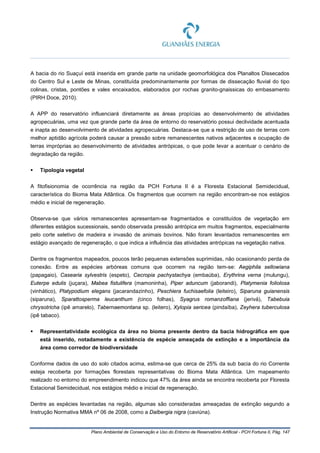 Plano Ambiental de Conservação e Uso do Entorno de Reservatório Artificial - PCH Fortuna II, Pág. 147
A bacia do rio Suaçuí está inserida em grande parte na unidade geomorfológica dos Planaltos Dissecados
do Centro Sul e Leste de Minas, constituída predominantemente por formas de dissecação fluvial do tipo
colinas, cristas, pontões e vales encaixados, elaborados por rochas granito-gnaissicas do embasamento
(PIRH Doce, 2010).
A APP do reservatório influenciará diretamente as áreas propícias ao desenvolvimento de atividades
agropecuárias, uma vez que grande parte da área de entorno do reservatório possui declividade acentuada
e inapta ao desenvolvimento de atividades agropecuárias. Destaca-se que a restrição de uso de terras com
melhor aptidão agrícola poderá causar a pressão sobre remanescentes nativos adjacentes e ocupação de
terras impróprias ao desenvolvimento de atividades antrópicas, o que pode levar a acentuar o cenário de
degradação da região.
 Tipologia vegetal
A fitofisionomia de ocorrência na região da PCH Fortuna II é a Floresta Estacional Semidecidual,
característica do Bioma Mata Atlântica. Os fragmentos que ocorrem na região encontram-se nos estágios
médio e inicial de regeneração.
Observa-se que vários remanescentes apresentam-se fragmentados e constituídos de vegetação em
diferentes estágios sucessionais, sendo observada pressão antrópica em muitos fragmentos, especialmente
pelo corte seletivo de madeira e invasão de animais bovinos. Não foram levantados remanescentes em
estágio avançado de regeneração, o que indica a influência das atividades antrópicas na vegetação nativa.
Dentre os fragmentos mapeados, poucos terão pequenas extensões suprimidas, não ocasionando perda de
conexão. Entre as espécies arbóreas comuns que ocorrem na região tem-se: Aegiphila sellowiana
(papagaio), Casearia sylvestris (espeto), Cecropia pachystachya (embaúba), Erythrina verna (mulungu),
Euterpe edulis (juçara), Mabea fistulifera (mamoninha), Piper aduncum (jaborandi), Platymenia foliolosa
(vinhático), Platypodium elegans (jacarandazinho), Peschiera fuchisaefolia (leiteiro), Siparuna guianensis
(siparuna), Sparattosperma leucanthum (cinco folhas), Syagrus romanzoffiana (jerivá), Tabebuia
chrysotricha (ipê amarelo), Tabernaemontana sp. (leitero), Xylopia sericea (pindaíba), Zeyhera tuberculosa
(ipê tabaco).
 Representatividade ecológica da área no bioma presente dentro da bacia hidrográfica em que
está inserido, notadamente a existência de espécie ameaçada de extinção e a importância da
área como corredor de biodiversidade
Conforme dados de uso do solo citados acima, estima-se que cerca de 25% da sub bacia do rio Corrente
esteja recoberta por formações florestais representativas do Bioma Mata Atlântica. Um mapeamento
realizado no entorno do empreendimento indicou que 47% da área ainda se encontra recoberta por Floresta
Estacional Semidecidual, nos estágios médio e inicial de regeneração.
Dentre as espécies levantadas na região, algumas são consideradas ameaçadas de extinção segundo a
Instrução Normativa MMA nº 06 de 2008, como a Dalbergia nigra (caviúna).
 