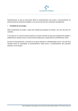 Plano Ambiental de Conservação e Uso do Entorno de Reservatório Artificial - PCH Fortuna II, Pág. 148
Especificamente na área de intervenção direta do empreendimento não haverá o comprometimento de
possíveis locais de corredores ecológicos, uma vez que não ocorrerá o isolamento de fragmentos.
 Finalidade do uso da água
Pelas características do projeto, a água será utilizada para geração de energia e com isso não será uso
consultivo.
A sub bacia do rio Corrente Grande apresenta uma baixa demanda de água para abastecimento público e
abastecimento industrial, sendo a maior demanda voltada para o abastecimento rural (PIRH Doce, 2010).
Na área do empreendimento o principal uso da água verificado é a dessedentação animal, o que não será
impedido diante da implantação do empreendimento. Dessa forma, o empreendimento não acarretará
prejuízos no uso da água.
 