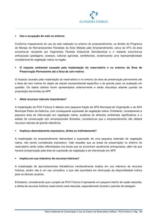 Plano Ambiental de Conservação e Uso do Entorno de Reservatório Artificial - PCH Fortuna II, Pág. 149
 Uso e ocupação do solo no entorno
Conforme mapeamento do uso do solo realizado no entorno do empreendimento, no âmbito do Programa
de Manejo de Remanescentes Florestais da Área Afetada pelo Empreendimento, cerca de 47% da área
encontra-se recoberta por fragmentos Floresta Estacional Semidecidual e o restante encontra-se
antropizada (pastagens, acessos, culturas agrícolas, benfeitorias), evidenciando uma representatividade
considerável de vegetação nativa na região.
 O impacto ambiental causado pela implantação do reservatório e no entorno da Área de
Preservação Permanente até a faixa de cem metros
O impacto causado pela implantação do reservatório e no entorno da área de preservação permanente até
a faixa de cem metros foi objeto de estudo socioambiental específico e de grande peso na avaliação em
questão. Os dados obtidos foram apresentados anteriormente e serão discutidos adiante quando da
proposição dos limites da APP.
 Afeta recursos naturais importantes?
A implantação da PCH Fortuna II afetará uma pequena fração da APA Municipal de Virginópolis e da APA
Municipal Pedra da Gaforina, com consequente supressão de vegetação nativa. Entretanto, considerando a
pequena área de intervenção em vegetação nativa, ausência de atributos ambientais significativos e o
estado de conservação dos remanescentes florestais, considera-se que o empreendimento não afetará
recursos naturais de grande relevância.
 Implicou desmatamento expressivo, direta ou indiretamente?
A implantação do empreendimento demandará a supressão de uma pequena extensão de vegetação
nativa, não sendo considerado expressivo. Vale ressaltar que as áreas de preservação no entorno do
reservatório serão todas reflorestadas nos locais que se encontram atualmente antropizados, além de que
haverá compensação pela área de supressão de vegetação e de intervenção em APP.
 Implica em uso intensivo de recursos hídricos?
A implantação de aproveitamentos hidrelétricos inevitavelmente implica em uso intensivo de recursos
hídricos, porém não é um uso consultivo, o que não acarretará em diminuição da disponibilidade hídrica
para os demais usuários.
Entretanto, considerando que o projeto da PCH Fortuna II apresenta um pequeno trecho de vazão reduzida,
a oferta de recursos hídricos neste trecho será reduzida, especialmente durante o período de estiagem.
 