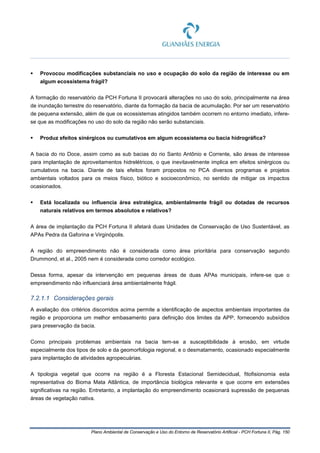 Plano Ambiental de Conservação e Uso do Entorno de Reservatório Artificial - PCH Fortuna II, Pág. 150
 Provocou modificações substanciais no uso e ocupação do solo da região de interesse ou em
algum ecossistema frágil?
A formação do reservatório da PCH Fortuna II provocará alterações no uso do solo, principalmente na área
de inundação terrestre do reservatório, diante da formação da bacia de acumulação. Por ser um reservatório
de pequena extensão, além de que os ecossistemas atingidos também ocorrem no entorno imediato, infere-
se que as modificações no uso do solo da região não serão substanciais.
 Produz efeitos sinérgicos ou cumulativos em algum ecossistema ou bacia hidrográfica?
A bacia do rio Doce, assim como as sub bacias do rio Santo Antônio e Corrente, são áreas de interesse
para implantação de aproveitamentos hidrelétricos, o que inevitavelmente implica em efeitos sinérgicos ou
cumulativos na bacia. Diante de tais efeitos foram propostos no PCA diversos programas e projetos
ambientais voltados para os meios físico, biótico e socioeconômico, no sentido de mitigar os impactos
ocasionados.
 Está localizada ou influencia área estratégica, ambientalmente frágil ou dotadas de recursos
naturais relativos em termos absolutos e relativos?
A área de implantação da PCH Fortuna II afetará duas Unidades de Conservação de Uso Sustentável, as
APAs Pedra da Gaforina e Virginópolis.
A região do empreendimento não é considerada como área prioritária para conservação segundo
Drummond, et al., 2005 nem é considerada como corredor ecológico.
Dessa forma, apesar da intervenção em pequenas áreas de duas APAs municipais, infere-se que o
empreendimento não influenciará área ambientalmente frágil.
7.2.1.1 Considerações gerais
A avaliação dos critérios discorridos acima permite a identificação de aspectos ambientais importantes da
região e proporciona um melhor embasamento para definição dos limites da APP, fornecendo subsídios
para preservação da bacia.
Como principais problemas ambientais na bacia tem-se a susceptibilidade à erosão, em virtude
especialmente dos tipos de solo e da geomorfologia regional, e o desmatamento, ocasionado especialmente
para implantação de atividades agropecuárias.
A tipologia vegetal que ocorre na região é a Floresta Estacional Semidecidual, fitofisionomia esta
representativa do Bioma Mata Atlântica, de importância biológica relevante e que ocorre em extensões
significativas na região. Entretanto, a implantação do empreendimento ocasionará supressão de pequenas
áreas de vegetação nativa.
 