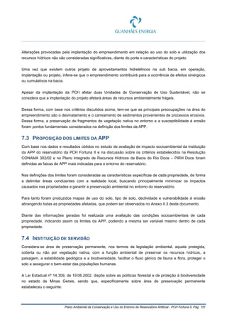 Plano Ambiental de Conservação e Uso do Entorno de Reservatório Artificial - PCH Fortuna II, Pág. 151
Alterações provocadas pela implantação do empreendimento em relação ao uso do solo e utilização dos
recursos hídricos não são consideradas significativas, diante do porte e características do projeto.
Uma vez que existem outros projeto de aproveitamentos hidrelétricos na sub bacia, em operação,
implantação ou projeto, infere-se que o empreendimento contribuirá para a ocorrência de efeitos sinérgicos
ou cumulativos na bacia.
Apesar da implantação da PCH afetar duas Unidades de Conservação de Uso Sustentável, não se
considera que a implantação do projeto afetará áreas de recursos ambientalmente frágeis.
Dessa forma, com base nos critérios discutidos acima, tem-se que as principais preocupações na área do
empreendimento são o desmatamento e o carreamento de sedimentos provenientes de processos erosivos.
Dessa forma, a preservação de fragmentos de vegetação nativa no entorno e a susceptibilidade à erosão
foram pontos fundamentais considerados na definição dos limites da APP.
7.3 PROPOSIÇÃO DOS LIMITES DA APP
Com base nos dados e resultados obtidos no estudo de avaliação de impacto socioambiental da instituição
da APP do reservatório da PCH Fortuna II e na discussão sobre os critérios estabelecidos na Resolução
CONAMA 302/02 e no Plano Integrado de Recursos Hídricos da Bacia do Rio Doce – PIRH Doce foram
definidas as faixas de APP mais indicadas para o entorno do reservatório.
Nas definições dos limites foram consideradas as características específicas de cada propriedade, de forma
a delimitar áreas condizentes com a realidade local, buscando principalmente minimizar os impactos
causados nas propriedades e garantir a preservação ambiental no entorno do reservatório.
Para tanto foram produzidos mapas de uso do solo, tipo de solo, declividade e vulnerabilidade à erosão
abrangendo todas as propriedades afetadas, que podem ser observados no Anexo II.3 deste documento.
Diante das informações geradas foi realizada uma avaliação das condições socioambientais de cada
propriedade, indicando assim os limites da APP, podendo a mesma ser variável mesmo dentro de cada
propriedade.
7.4 INSTITUIÇÃO DE SERVIDÃO
Considera-se área de preservação permanente, nos termos da legislação ambiental, aquela protegida,
coberta ou não por vegetação nativa, com a função ambiental de preservar os recursos hídricos, a
paisagem, a estabilidade geológica e a biodiversidade, facilitar o fluxo gênico de fauna e flora, proteger o
solo e assegurar o bem-estar das populações humanas.
A Lei Estadual nº 14.309, de 19.06.2002, dispôs sobre as políticas florestal e de proteção à biodiversidade
no estado de Minas Gerais, sendo que, especificamente sobre área de preservação permanente
estabeleceu o seguinte:
 