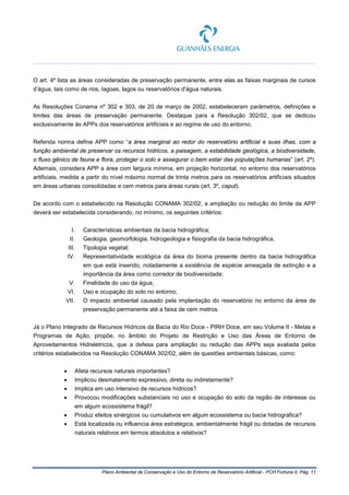 Plano Ambiental de Conservação e Uso do Entorno de Reservatório Artificial - PCH Fortuna II, Pág. 11
O art. 4º lista as áreas consideradas de preservação permanente, entre elas as faixas marginais de cursos
d’água, tais como de rios, lagoas, lagos ou reservatórios d'água naturais.
As Resoluções Conama nº 302 e 303, de 20 de março de 2002, estabeleceram parâmetros, definições e
limites das áreas de preservação permanente. Destaque para a Resolução 302/02, que se dedicou
exclusivamente às APPs dos reservatórios artificiais e ao regime de uso do entorno.
Referida norma define APP como “a área marginal ao redor do reservatório artificial e suas ilhas, com a
função ambiental de preservar os recursos hídricos, a paisagem, a estabilidade geológica, a biodiversidade,
o fluxo gênico de fauna e flora, proteger o solo e assegurar o bem estar das populações humanas” (art. 2º).
Ademais, considera APP a área com largura mínima, em projeção horizontal, no entorno dos reservatórios
artificiais, medida a partir do nível máximo normal de trinta metros para os reservatórios artificiais situados
em áreas urbanas consolidadas e cem metros para áreas rurais (art. 3º, caput).
De acordo com o estabelecido na Resolução CONAMA 302/02, a ampliação ou redução do limite da APP
deverá ser estabelecida considerando, no mínimo, os seguintes critérios:
I. Características ambientais da bacia hidrográfica;
II. Geologia, geomorfologia, hidrogeologia e fisiografia da bacia hidrográfica,
III. Tipologia vegetal;
IV. Representatividade ecológica da área do bioma presente dentro da bacia hidrográfica
em que está inserido, notadamente a existência de espécie ameaçada de extinção e a
importância da área como corredor de biodiversidade;
V. Finalidade do uso da água;
VI. Uso e ocupação do solo no entorno;
VII. O impacto ambiental causado pela implantação do reservatório no entorno da área de
preservação permanente até a faixa de cem metros.
Já o Plano Integrado de Recursos Hídricos da Bacia do Rio Doce - PIRH Doce, em seu Volume II - Metas e
Programas de Ação, propõe, no âmbito do Projeto de Restrição e Uso das Áreas de Entorno de
Aproveitamentos Hidrelétricos, que a defesa para ampliação ou redução das APPs seja avaliada pelos
critérios estabelecidos na Resolução CONAMA 302/02, além de questões ambientais básicas, como:
• Afeta recursos naturais importantes?
• Implicou desmatamento expressivo, direta ou indiretamente?
• Implica em uso intensivo de recursos hídricos?
• Provocou modificações substanciais no uso e ocupação do solo da região de interesse ou
em algum ecossistema frágil?
• Produz efeitos sinérgicos ou cumulativos em algum ecossistema ou bacia hidrográfica?
• Está localizada ou influencia área estratégica, ambientalmente frágil ou dotadas de recursos
naturais relativos em termos absolutos e relativos?
 