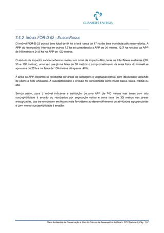 Plano Ambiental de Conservação e Uso do Entorno de Reservatório Artificial - PCH Fortuna II, Pág. 157
7.5.2 IMÓVEL FOR-D-02 – EDSON ROQUE
O imóvel FOR-D-02 possui área total de 94 ha e terá cerca de 17 ha de área inundada pelo reservatório. A
APP do reservatório intervirá em outros 7,7 ha se considerada a APP de 30 metros, 12,7 ha no caso da APP
de 50 metros e 24,5 ha na APP de 100 metros.
O estudo de impacto socioeconômico revelou um nível de impacto Alto paras as três faixas avaliadas (30,
50 e 100 metros), uma vez que já na faixa de 30 metros o comprometimento da área física do imóvel se
aproxima de 25% e na faixa de 100 metros ultrapassa 40%.
A área da APP encontra-se recoberta por áreas de pastagens e vegetação nativa, com declividade variando
de plano a forte ondulado. A susceptibilidade a erosão foi considerada como muito baixa, baixa, média ou
alta.
Sendo assim, para o imóvel indica-se a instituição de uma APP de 100 metros nas áreas com alta
susceptibilidade à erosão ou recobertas por vegetação nativa e uma faixa de 30 metros nas áreas
antropizadas, que se encontram em locais mais favoráveis ao desenvolvimento de atividades agropecuárias
e com menor susceptibilidade à erosão.
 