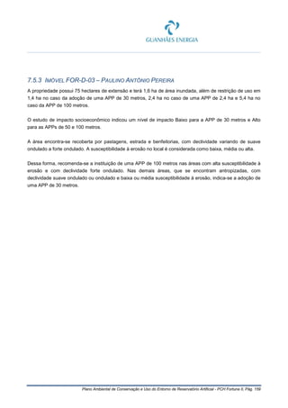 Plano Ambiental de Conservação e Uso do Entorno de Reservatório Artificial - PCH Fortuna II, Pág. 159
7.5.3 IMÓVEL FOR-D-03 – PAULINO ANTÔNIO PEREIRA
A propriedade possui 75 hectares de extensão e terá 1,6 ha de área inundada, além de restrição de uso em
1,4 ha no caso da adoção de uma APP de 30 metros, 2,4 ha no caso de uma APP de 2,4 ha e 5,4 ha no
caso da APP de 100 metros.
O estudo de impacto socioeconômico indicou um nível de impacto Baixo para a APP de 30 metros e Alto
para as APPs de 50 e 100 metros.
A área encontra-se recoberta por pastagens, estrada e benfeitorias, com declividade variando de suave
ondulado a forte ondulado. A susceptibilidade à erosão no local é considerada como baixa, média ou alta.
Dessa forma, recomenda-se a instituição de uma APP de 100 metros nas áreas com alta susceptibilidade à
erosão e com declividade forte ondulado. Nas demais áreas, que se encontram antropizadas, com
declividade suave ondulado ou ondulado e baixa ou média susceptibilidade à erosão, indica-se a adoção de
uma APP de 30 metros.
 
