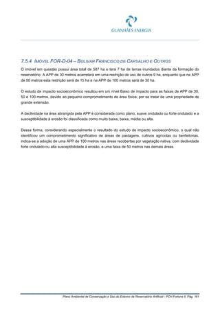 Plano Ambiental de Conservação e Uso do Entorno de Reservatório Artificial - PCH Fortuna II, Pág. 161
7.5.4 IMÓVEL FOR-D-04 – BOLIVAR FRANCISCO DE CARVALHO E OUTROS
O imóvel em questão possui área total de 587 ha e terá 7 ha de terras inundados diante da formação do
reservatório. A APP de 30 metros acarretará em uma restrição de uso de outros 9 ha, enquanto que na APP
de 50 metros esta restrição será de 15 ha e na APP de 100 metros será de 30 ha.
O estudo de impacto socioeconômico resultou em um nível Baixo de impacto para as faixas de APP de 30,
50 e 100 metros, devido ao pequeno comprometimento de área física, por se tratar de uma propriedade de
grande extensão.
A declividade na área abrangida pela APP é considerada como plano, suave ondulado ou forte ondulado e a
susceptibilidade à erosão foi classificada como muito baixa, baixa, média ou alta.
Dessa forma, considerando especialmente o resultado do estudo de impacto socioeconômico, o qual não
identificou um comprometimento significativo de áreas de pastagens, cultivos agrícolas ou benfeitorias,
indica-se a adoção de uma APP de 100 metros nas áreas recobertas por vegetação nativa, com declividade
forte ondulado ou alta susceptibilidade à erosão, e uma faixa de 50 metros nas demais áreas.
 