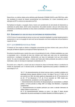 Plano Ambiental de Conservação e Uso do Entorno de Reservatório Artificial - PCH Fortuna II, Pág. 12
Dessa forma, os critérios citados acima definidos pela Resolução CONAMA 302/02 e pelo PIRH Doce, além
dos resultados do estudo de impacto socioambiental nas propriedades, foi a base considerada para a
definição da APP no entorno do reservatório da PCH.
Na hipótese de redução, a ocupação urbana, mesmo com parcelamento do solo através de loteamento ou
subdivisão em partes ideais, dentre outros mecanismos, não poderá exceder a dez por cento dessa área,
ressalvadas as benfeitorias existentes na área urbana consolidada, à época da solicitação da licença prévia
ambiental.
5.9 ZONEAMENTO E USO DO SOLO DO ENTORNO DO RESERVATÓRIO
A PCH Fortuna II ocupa parcelas de terras na zona rural. Inexistindo legislação municipal regulamentando o
zoneamento e o uso e a ocupação do solo rural, faz-se necessária uma breve análise das normas federais a
respeito do tema.
5.9.1 LEI 4.504/64 ESTATUTO DA TERRA
O Estatuto da Terra regula os direitos e obrigações concernentes aos bens imóveis rurais, para os fins de
execução da Reforma Agrária e promoção da Política Agrícola (art. 1º).
De extrema importância para o estudo dos usos e do parcelamento do solo, o Estatuto estabelece que, para
a propriedade rural, a dimensão da área dos módulos será fixada para cada zona de características
econômicas e ecológicas homogêneas, distintamente, por tipos de exploração rural que nela possam
ocorrer. No caso de exploração mista, o módulo será fixado pela média ponderada das partes do imóvel
destinadas a cada um dos tipos de exploração considerados (art. 5º).
De acordo com o artigo 65, o imóvel rural não é divisível em áreas de dimensão inferior à constitutiva do
módulo de propriedade rural. O Decreto 62.504, de 08/04/68, regulamenta essa questão e estabelece em
seus artigos 2º e 3º:
“Art. 2º - Os desmembramentos de imóvel rural que visem a constituir unidades com
destinação diversa daquela referida no Inciso I do Artigo 4º da Lei nº 4.504, de 30
de novembro de 1964, não estão sujeitos às disposições do Art. 65º da mesma lei e
do Art. 11º do Decreto-lei nº 57, de 18 de novembro de 1966, desde que,
comprovadamente, se destinem a um dos seguintes fins:
I - Desmembramentos decorrentes de desapropriação por necessidade ou utilidade
pública, na forma prevista no Artigo 390º, do Código Civil Brasileiro, e legislação
complementar.
II - Desmembramentos de iniciativa particular que visem a atender interesses de
Ordem Pública na zona rural (...).
Art 3º Os desmembramentos referidos no inciso I do Artigo 2º deste decreto
independem de prévia autorização do Instituto Brasileiro de Reforma Agrária (...)”.
 