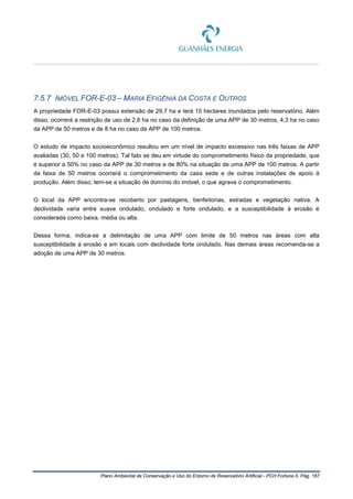 Plano Ambiental de Conservação e Uso do Entorno de Reservatório Artificial - PCH Fortuna II, Pág. 167
7.5.7 IMÓVEL FOR-E-03 – MARIA EFIGÊNIA DA COSTA E OUTROS
A propriedade FOR-E-03 possui extensão de 29,7 ha e terá 15 hectares inundados pelo reservatório. Além
disso, ocorrerá a restrição de uso de 2,6 ha no caso da definição de uma APP de 30 metros, 4,3 ha no caso
da APP de 50 metros e de 8 ha no caso da APP de 100 metros.
O estudo de impacto socioeconômico resultou em um nível de impacto excessivo nas três faixas de APP
avaliadas (30, 50 e 100 metros). Tal fato se deu em virtude do comprometimento físico da propriedade, que
é superior a 50% no caso da APP de 30 metros e de 80% na situação de uma APP de 100 metros. A partir
da faixa de 50 metros ocorrerá o comprometimento da casa sede e de outras instalações de apoio à
produção. Além disso, tem-se a situação de domínio do imóvel, o que agrava o comprometimento.
O local da APP encontra-se recoberto por pastagens, benfeitorias, estradas e vegetação nativa. A
declividade varia entre suave ondulado, ondulado e forte ondulado, e a susceptibilidade à erosão é
considerada como baixa, média ou alta.
Dessa forma, indica-se a delimitação de uma APP com limite de 50 metros nas áreas com alta
susceptibilidade à erosão e em locais com declividade forte ondulado. Nas demais áreas recomenda-se a
adoção de uma APP de 30 metros.
 