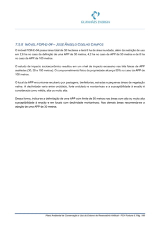 Plano Ambiental de Conservação e Uso do Entorno de Reservatório Artificial - PCH Fortuna II, Pág. 169
7.5.8 IMÓVEL FOR-E-04 – JOSÉ ÂNGELO COELHO CAMPOS
O imóvel FOR-E-04 possui área total de 30 hectares e terá 6 ha de área inundada, além da restrição de uso
em 2,6 ha no caso da definição de uma APP de 30 metros, 4,2 ha no caso da APP de 50 metros e de 8 ha
no caso da APP de 100 metros.
O estudo de impacto socioeconômico resultou em um nível de impacto excessivo nas três faixas de APP
avaliadas (30, 50 e 100 metros). O comprometimento físico da propriedade alcança 50% no caso da APP de
100 metros.
O local da APP encontra-se recoberto por pastagens, benfeitorias, estradas e pequenas áreas de vegetação
nativa. A declividade varia entre ondulado, forte ondulado e montanhoso e a susceptibilidade à erosão é
considerada como média, alta ou muito alta.
Dessa forma, indica-se a delimitação de uma APP com limite de 50 metros nas áreas com alta ou muito alta
susceptibilidade à erosão e em locais com declividade montanhoso. Nas demais áreas recomenda-se a
adoção de uma APP de 30 metros.
 