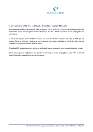 Plano Ambiental de Conservação e Uso do Entorno de Reservatório Artificial - PCH Fortuna II, Pág. 171
7.5.9 IMÓVEL FOR-E-05 – ESPÓLIO FRANCISCO ROSA DE MIRANDA
A propriedade FOR-E-05 possui área total de apenas 2,7 ha e não terá porções de terra inundadas pelo
reservatório, sendo afetado apenas no caso da adoção de uma APP de 100 metros, a qual restringirá o uso
em 0,05 ha.
O estudo de impacto socioeconômico revelou um nível de impacto excessivo no caso da APP de 100
metros, diante da extensão reduzida do imóvel que se encontra em situação de minifúndio, além de que
ocorrerá o comprometimento em área de cultivo.
O local da APP apresenta-se com relevo de declividade suave ondulado e baixa susceptibilidade à erosão.
Sendo assim, para a propriedade em questão recomenda-se a não instituição de uma APP no imóvel,
evitando-se assim qualquer intervenção no mesmo.
 