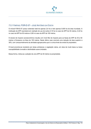 Plano Ambiental de Conservação e Uso do Entorno de Reservatório Artificial - PCH Fortuna II, Pág. 174
7.5.11IMÓVEL FOR-E-07 – JOSÉ ANTÔNIO DA COSTA
O imóvel FOR-E-07 possui extensão total de apenas 2,6 ha e terá apenas 0,005 ha de área inundada. A
instituição da APP acarretará em restrição de uso de outros 0,16 ha no caso da APP de 30 metros, 0,32 ha
no caso da APP de 50 metros e 0,85 no caso da APP de 100 metros.
O estudo de impacto socioeconômico resultou em nível Alto de impacto para as faixas de APP de 30 e 50
metros e Excessivo na faixa de 100 metros. Neste último caso ocorrerá uma redução de área superior a
30%, com comprometimento da atividade agropecuária que é a única fonte de renda do proprietário.
O local encontra-se recoberto por áreas antrópicas e vegetação nativa, em área de muito baixa ou baixa
susceptibilidade à erosão e declividade suave ondulado.
Dessa forma, indica-se a adoção de uma APP de 30 metros na propriedade.
 