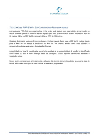 Plano Ambiental de Conservação e Uso do Entorno de Reservatório Artificial - PCH Fortuna II, Pág. 176
7.5.12IMÓVEL FOR-E-08 – ESPÓLIO ANTÔNIO FERREIRA NUNES
A propriedade FOR-E-08 tem área total de 11 ha e não será afetado pelo reservatório. A intervenção no
imóvel ocorrerá apenas na restrição de uso imposta pela APP, que equivale a 0,08 ha no caso da APP de
30 metros, 0,2 ha na APP de 50 metros e 0,8 ha na APP de 100 metros.
O estudo de impacto socioeconômico revelou um nível de impacto Baixo para a APP de 30 metros, Médio
para a APP de 50 metros e excessivo na APP de 100 metros. Neste último caso ocorrerá o
comprometimento da casa sede e de outras benfeitorias.
A declividade no local é considerada como forte ondulado e a susceptibilidade à erosão foi identificada
como média ou alta. A APP abrange áreas de pastagens, cultivo agrícola, benfeitorias, estradas e
vegetação nativa.
Sendo assim, considerando principalmente a situação de domínio comum (espólio) e a pequena área do
imóvel, indica-se a instituição de uma APP de 30 metros na propriedade.
 
