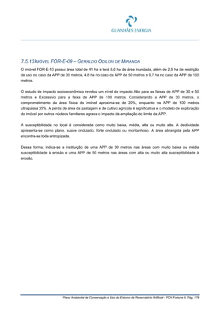Plano Ambiental de Conservação e Uso do Entorno de Reservatório Artificial - PCH Fortuna II, Pág. 178
7.5.13IMÓVEL FOR-E-09 – GERALDO ODILON DE MIRANDA
O imóvel FOR-E-10 possui área total de 41 ha e terá 5,6 ha de área inundada, além de 2,9 ha de restrição
de uso no caso da APP de 30 metros, 4,8 ha no caso da APP de 50 metros e 9,7 ha no caso da APP de 100
metros.
O estudo de impacto socioeconômico revelou um nível de impacto Alto para as faixas de APP de 30 e 50
metros e Excessivo para a faixa de APP de 100 metros. Considerando a APP de 30 metros, o
comprometimento da área física do imóvel aproxima-se de 20%, enquanto na APP de 100 metros
ultrapassa 35%. A perda de área de pastagem e de cultivo agrícola é significativa e o modelo de exploração
do imóvel por outros núcleos familiares agrava o impacto da ampliação do limite da APP.
A susceptibilidade no local é considerada como muito baixa, média, alta ou muito alta. A declividade
apresenta-se como plano, suave ondulado, forte ondulado ou montanhoso. A área abrangida pela APP
encontra-se toda antropizada.
Dessa forma, indica-se a instituição de uma APP de 30 metros nas áreas com muito baixa ou média
susceptibilidade à erosão e uma APP de 50 metros nas áreas com alta ou muito alta susceptibilidade à
erosão.
 