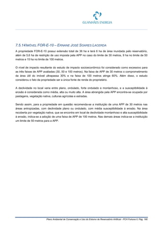 Plano Ambiental de Conservação e Uso do Entorno de Reservatório Artificial - PCH Fortuna II, Pág. 180
7.5.14IMÓVEL FOR-E-10 – ERNANE JOSÉ SOARES LACERDA
A propriedade FOR-E-10 possui extensão total de 36 ha e terá 6 ha de área inundada pelo reservatório,
além de 5,6 ha de restrição de uso imposta pela APP no caso do limite de 30 metros, 9 ha no limite de 50
metros e 15 ha no limite de 100 metros.
O nível de impacto resultante do estudo de impacto socioeconômico foi considerado como excessivo para
as três faixas de APP avaliadas (30, 50 e 100 metros). Na faixa de APP de 30 metros o comprometimento
da área útil do imóvel ultrapassa 30% e na faixa de 100 metros atinge 60%. Além disso, o estudo
considerou o fato da propriedade ser a única fonte de renda do proprietário.
A declividade no local varia entre plano, ondulado, forte ondulado e montanhoso, e a susceptibilidade à
erosão é considerada como média, alta ou muito alta. A área abrangida pela APP encontra-se ocupada por
pastagens, vegetação nativa, culturas agrícolas e estradas.
Sendo assim, para a propriedade em questão recomenda-se a instituição de uma APP de 30 metros nas
áreas antropizadas, com declividade plano ou ondulado, com média susceptibilidade à erosão. Na área
recoberta por vegetação nativa, que se encontra em local de declividade montanhoso e alta susceptibilidade
à erosão, indica-se a adoção de uma faixa de APP de 100 metros. Nas demais áreas indica-se a instituição
um limite de 50 metros para a APP.
 