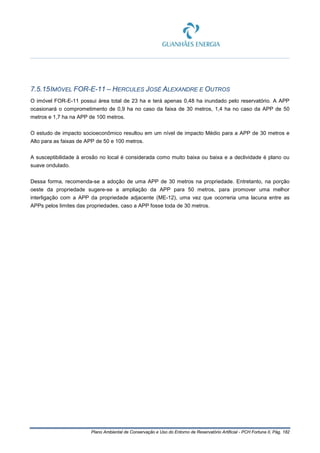 Plano Ambiental de Conservação e Uso do Entorno de Reservatório Artificial - PCH Fortuna II, Pág. 182
7.5.15IMÓVEL FOR-E-11 – HERCULES JOSÉ ALEXANDRE E OUTROS
O imóvel FOR-E-11 possui área total de 23 ha e terá apenas 0,48 ha inundado pelo reservatório. A APP
ocasionará o comprometimento de 0,9 ha no caso da faixa de 30 metros, 1,4 ha no caso da APP de 50
metros e 1,7 ha na APP de 100 metros.
O estudo de impacto socioeconômico resultou em um nível de impacto Médio para a APP de 30 metros e
Alto para as faixas de APP de 50 e 100 metros.
A susceptibilidade à erosão no local é considerada como muito baixa ou baixa e a declividade é plano ou
suave ondulado.
Dessa forma, recomenda-se a adoção de uma APP de 30 metros na propriedade. Entretanto, na porção
oeste da propriedade sugere-se a ampliação da APP para 50 metros, para promover uma melhor
interligação com a APP da propriedade adjacente (ME-12), uma vez que ocorreria uma lacuna entre as
APPs pelos limites das propriedades, caso a APP fosse toda de 30 metros.
 