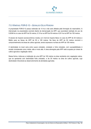 Plano Ambiental de Conservação e Uso do Entorno de Reservatório Artificial - PCH Fortuna II, Pág. 184
7.5.16IMÓVEL FOR-E-12 – GERALDO CÉLIO PEREIRA
A propriedade FOR-E-12 possui extensão de 13 ha e não será afetada pela formação do reservatório. A
intervenção na propriedade ocorrerá diante da demarcação da APP, que acarretará restrição de uso de
0,0036 ha no caso da APP de 30 metros, 0,13 ha na APP de 50 metros e 0,91 ha na APP de 100 metros.
O estudo de impacto socioeconômico revelou um nível de impacto Baixo no caso da APP de 30 metros e
Médio para as faixas de APP de 50 e 100 metros. Na faixa de APP de 50 metros ocorrerá o
comprometimento de áreas de cultivo agrícola, sendo expressivo na faixa de APP de 100 metros.
A declividade no local varia entre suave ondulado, ondulado e forte ondulado, com susceptibilidade à
erosão considerada como média, alta e muito alta. A área abrangida pela APP está ocupada por áreas de
cultivo agrícola e vegetação nativa.
Dessa forma, indica-se a instituição de uma APP de 100 metros na área recoberta com vegetação nativa,
que se apresenta com declividade forte ondulado, e de 30 metros na área de cultivo agrícola, cuja
declividade é favorável ao desenvolvimento de atividades agrícolas.
 