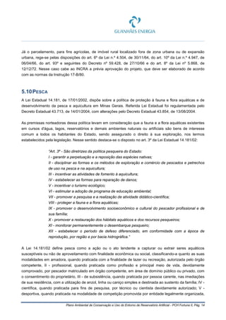 Plano Ambiental de Conservação e Uso do Entorno de Reservatório Artificial - PCH Fortuna II, Pág. 14
Já o parcelamento, para fins agrícolas, de imóvel rural localizado fora de zona urbana ou de expansão
urbana, rege-se pelas disposições do art. 6º da Lei n.º 4.504, de 30/11/64, do art. 10º da Lei n.º 4.947, de
06/04/66, do art. 93º e seguintes do Decreto nº 59.428, de 27/10/66 e do art. 8º da Lei nº 5.868, de
12/12/72. Nesse caso cabe ao INCRA a prévia aprovação do projeto, que deve ser elaborado de acordo
com as normas da Instrução 17-B/80.
5.10PESCA
A Lei Estadual 14.181, de 17/01/2002, dispõe sobre a política de proteção à fauna e flora aquáticas e de
desenvolvimento da pesca e aquicultura em Minas Gerais. Referida Lei Estadual foi regulamentada pelo
Decreto Estadual 43.713, de 14/01/2004, com alterações pelo Decreto Estadual 43.854, de 13/08/2004.
As premissas norteadoras dessa política levam em consideração que a fauna e a flora aquáticas existentes
em cursos d'água, lagos, reservatórios e demais ambientes naturais ou artificiais são bens de interesse
comum a todos os habitantes do Estado, sendo assegurado o direito à sua exploração, nos termos
estabelecidos pela legislação. Nesse sentido destaca-se o disposto no art. 3º da Lei Estadual 14.181/02:
“Art. 3º - São diretrizes da política pesqueira do Estado:
I - garantir a perpetuação e a reposição das espécies nativas;
II - disciplinar as formas e os métodos de exploração e comércio de pescados e petrechos
de uso na pesca e na aquicultura;
III - incentivar as atividades de fomento à aquicultura;
IV - estabelecer as formas para reparação de danos;
V - incentivar o turismo ecológico;
VI - estimular a adoção de programa de educação ambiental;
VII - promover a pesquisa e a realização de atividade didático-científica;
VIII - proteger a fauna e a flora aquáticas;
IX - promover o desenvolvimento socioeconômico e cultural do pescador profissional e de
sua família;
X - promover a restauração dos hábitats aquáticos e dos recursos pesqueiros;
XI - monitorar permanentemente o desembarque pesqueiro;
XII - estabelecer o período de defeso diferenciado, em conformidade com a época de
reprodução, por região e por bacia hidrográfica.”
A Lei 14.181/02 define pesca como a ação ou o ato tendente a capturar ou extrair seres aquáticos
susceptíveis ou não de aproveitamento com finalidade econômica ou social, classificando-a quanto as suas
modalidades em amadora, quando praticada com a finalidade de lazer ou recreação, autorizada pelo órgão
competente, II - profissional, quando praticada como profissão e principal meio de vida, devidamente
comprovado, por pescador matriculado em órgão competente, em área de domínio público ou privado, com
o consentimento do proprietário, III - de subsistência, quando praticada por pessoa carente, nas imediações
de sua residência, com a utilização de anzol, linha ou caniço simples e destinada ao sustento da família; IV -
científica, quando praticada para fins de pesquisa, por técnico ou cientista devidamente autorizado; V -
desportiva, quando praticada na modalidade de competição promovida por entidade legalmente organizada,
 