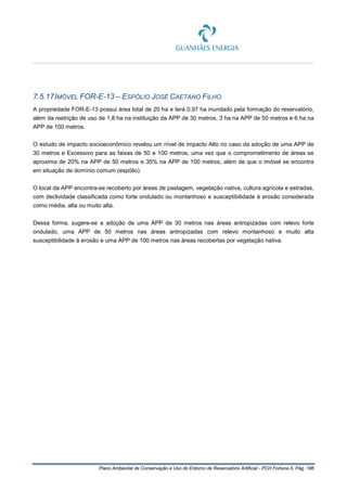 Plano Ambiental de Conservação e Uso do Entorno de Reservatório Artificial - PCH Fortuna II, Pág. 186
7.5.17IMÓVEL FOR-E-13 – ESPÓLIO JOSÉ CAETANO FILHO
A propriedade FOR-E-13 possui área total de 20 ha e terá 0,97 ha inundado pela formação do reservatório,
além da restrição de uso de 1,8 ha na instituição da APP de 30 metros, 3 ha na APP de 50 metros e 6 ha na
APP de 100 metros.
O estudo de impacto socioeconômico revelou um nível de impacto Alto no caso da adoção de uma APP de
30 metros e Excessivo para as faixas de 50 e 100 metros, uma vez que o comprometimento de áreas se
aproxima de 20% na APP de 50 metros e 35% na APP de 100 metros, além de que o imóvel se encontra
em situação de domínio comum (espólio).
O local da APP encontra-se recoberto por áreas de pastagem, vegetação nativa, cultura agrícola e estradas,
com declividade classificada como forte ondulado ou montanhoso e susceptibilidade à erosão considerada
como média, alta ou muito alta.
Dessa forma, sugere-se a adoção de uma APP de 30 metros nas áreas antropizadas com relevo forte
ondulado, uma APP de 50 metros nas áreas antropizadas com relevo montanhoso e muito alta
susceptibilidade à erosão e uma APP de 100 metros nas áreas recobertas por vegetação nativa.
 
