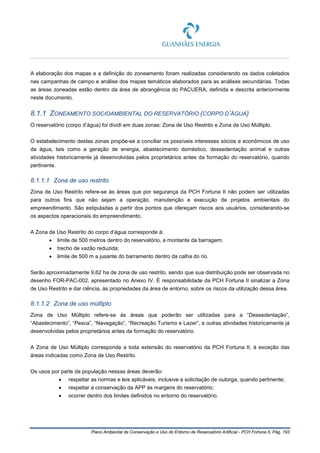 Plano Ambiental de Conservação e Uso do Entorno de Reservatório Artificial - PCH Fortuna II, Pág. 193
A elaboração dos mapas e a definição do zoneamento foram realizadas considerando os dados coletados
nas campanhas de campo e análise dos mapas temáticos elaborados para as análises secundárias. Todas
as áreas zoneadas estão dentro da área de abrangência do PACUERA, definida e descrita anteriormente
neste documento.
8.1.1 ZONEAMENTO SOCIOAMBIENTAL DO RESERVATÓRIO (CORPO D’ÁGUA)
O reservatório (corpo d’água) foi dividi em duas zonas: Zona de Uso Restrito e Zona de Uso Múltiplo.
O estabelecimento destas zonas propõe-se a conciliar os possíveis interesses sócios e econômicos de uso
da água, tais como a geração de energia, abastecimento doméstico, dessedentação animal e outras
atividades historicamente já desenvolvidas pelos proprietários antes da formação do reservatório, quando
pertinente.
8.1.1.1 Zona de uso restrito
Zona de Uso Restrito refere-se às áreas que por segurança da PCH Fortuna II não podem ser utilizadas
para outros fins que não sejam a operação, manutenção e execução de projetos ambientais do
empreendimento. São estipuladas a partir dos pontos que ofereçam riscos aos usuários, considerando-se
os aspectos operacionais do empreendimento.
A Zona de Uso Restrito do corpo d’água corresponde à:
• limite de 500 metros dentro do reservatório, a montante da barragem;
• trecho de vazão reduzida;
• limite de 500 m a jusante do barramento dentro da calha do rio.
Serão aproximadamente 9,62 ha de zona de uso restrito, sendo que sua distribuição pode ser observada no
desenho FOR-PAC-002, apresentado no Anexo IV. É responsabilidade da PCH Fortuna II sinalizar a Zona
de Uso Restrito e dar ciência, às propriedades da área de entorno, sobre os riscos da utilização dessa área.
8.1.1.2 Zona de uso múltiplo
Zona de Uso Múltiplo refere-se às áreas que poderão ser utilizadas para a “Dessedentação”,
“Abastecimento”, “Pesca”, “Navegação”, “Recreação Turismo e Lazer”, e outras atividades historicamente já
desenvolvidas pelos proprietários antes da formação do reservatório.
A Zona de Uso Múltiplo corresponde a toda extensão do reservatório da PCH Fortuna II, à exceção das
áreas indicadas como Zona de Uso Restrito.
Os usos por parte da população nessas áreas deverão:
• respeitar as normas e leis aplicáveis, inclusive a solicitação de outorga, quando pertinente;
• respeitar a conservação da APP às margens do reservatório;
• ocorrer dentro dos limites definidos no entorno do reservatório.
 