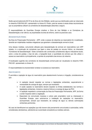 Plano Ambiental de Conservação e Uso do Entorno de Reservatório Artificial - PCH Fortuna II, Pág. 194
Serão aproximadamente 85,75 ha de Zona de Uso Múltiplo, sendo que sua distribuição pode ser observada
no desenho FOR-PAC-001, apresentado no Anexo III. Porém, para ter acesso à essas áreas recomenda-se
que os proprietários utilizem os corredores de dessedentação (descritos a seguir).
É responsabilidade da Guanhães Energia sinalizar a Zona de Uso Múltiplo e os Corredores de
Dessedentação e dar ciência, às propriedades da área de entorno, sobre os possíveis usos.
DESSEDENTAÇÃO ANIMAL
Na Área de Preservação Permanente – APP, onde o acesso de rebanhos ao reservatório for inviabilizado,
deverão ser implantadas medidas mitigadoras que garantam a dessedentação animal no local.
Uma dessas medidas, comumente utilizada para dessedentação de animais em reservatórios com APP
isolada, é a construção de corredores que ligam a área de pastejo ao recurso hídrico, os chamados
“Corredores de Dessedentação”. Estes corredores são construídos considerando alguns indicadores locais,
como: a área de pastejo, o tipo de solo, a topografia local, a quantidade de animais que irão utilizar o
acesso ao reservatório e principalmente, a opinião do proprietário das terras e do rebanho.
A localização sugerida dos corredores de dessedentação animal pode ser visualizada no desenho FOR-
PAC-001, apresentado no Anexo III.
É responsabilidade do empreendedor sinalizar os acessos ao reservatório.
ABASTECIMENTO
É permitida a captação de água do reservatório para abastecimento humano e irrigação, considerando-se
que:
• A captação deverá respeitar as normas e legislações ambientais, especialmente a
necessidade de outorga de água, sempre que necessário.
• A vazão captada no reservatório deverá respeitar os limites estabelecidos nas normas e
legislações ambientais, inclusive a reserva hídrica e a outorga de água da PCH.
• A captação respeitará a conservação da Área de Preservação Permanente, APP, de forma
a evitar impactos sobre a vegetação.
• Dependerá de comunicado impresso e prévio pelo proprietário rural ou interessado à
Guanhães Energia, para autorizar-se a instalação de captações no reservatório,
acompanhado, sempre que necessário, da outorga de água ou demais autorizações
ambientais pertinentes.
No caso de identificarem-se captações que não tiverem sido previamente comunicadas e autorizadas, serão
consideradas clandestinas, solicitando-se à autoridade competente as medidas cabíveis.
 
