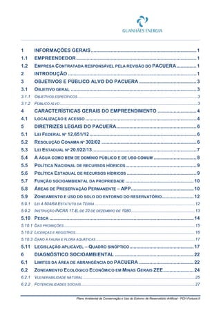 Plano Ambiental de Conservação e Uso do Entorno de Reservatório Artificial - PCH Fortuna II
1 INFORMAÇÕES GERAIS...............................................................................1
1.1 EMPREENDEDOR..........................................................................................1
1.2 EMPRESA CONTRATADA RESPONSÁVEL PELA REVISÃO DO PACUERA...............1
2 INTRODUÇÃO ................................................................................................1
3 OBJETIVOS E PÚBLICO ALVO DO PACUERA ...........................................3
3.1 OBJETIVO GERAL ..............................................................................................3
3.1.1 OBJETIVOS ESPECÍFICOS.......................................................................................................3
3.1.2 PÚBLICO ALVO ......................................................................................................................3
4 CARACTERÍSTICAS GERAIS DO EMPREENDIMENTO .............................4
4.1 LOCALIZAÇÃO E ACESSO ...................................................................................4
5 DIRETRIZES LEGAIS DO PACUERA............................................................6
5.1 LEI FEDERAL Nº 12.651/12................................................................................6
5.2 RESOLUÇÃO CONAMA Nº 302/02 .......................................................................6
5.3 LEI ESTADUAL Nº 20.922/13..............................................................................7
5.4 A ÁGUA COMO BEM DE DOMÍNIO PÚBLICO E DE USO COMUM ................................8
5.5 POLÍTICA NACIONAL DE RECURSOS HÍDRICOS.....................................................9
5.6 POLÍTICA ESTADUAL DE RECURSOS HÍDRICOS ....................................................9
5.7 FUNÇÃO SOCIOAMBIENTAL DA PROPRIEDADE ...................................................10
5.8 ÁREAS DE PRESERVAÇÃO PERMANENTE – APP...............................................10
5.9 ZONEAMENTO E USO DO SOLO DO ENTORNO DO RESERVATÓRIO........................12
5.9.1 LEI 4.504/64 ESTATUTO DA TERRA ......................................................................................12
5.9.2 INSTRUÇÃO INCRA 17-B, DE 22 DE DEZEMBRO DE 1980.......................................................13
5.10 PESCA ............................................................................................................14
5.10.1 DAS PROIBIÇÕES.................................................................................................................15
5.10.2 LICENÇAS E REGISTROS.......................................................................................................16
5.10.3 DANO À FAUNA E FLORA AQUÁTICAS .....................................................................................17
5.11 LEGISLAÇÃO APLICÁVEL – QUADRO SINÓPTICO................................................17
6 DIAGNÓSTICO SOCIOAMBIENTAL ...........................................................22
6.1 LIMITES DA ÁREA DE ABRANGÊNCIA DO PACUERA .........................................22
6.2 ZONEAMENTO ECOLÓGICO ECONÔMICO EM MINAS GERAIS ZEE.......................24
6.2.1 VULNERABILIDADE NATURAL ................................................................................................25
6.2.2 POTENCIALIDADES SOCIAIS..................................................................................................27
 