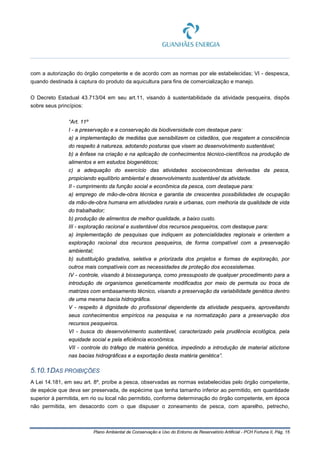 Plano Ambiental de Conservação e Uso do Entorno de Reservatório Artificial - PCH Fortuna II, Pág. 15
com a autorização do órgão competente e de acordo com as normas por ele estabelecidas; VI - despesca,
quando destinada à captura do produto da aquicultura para fins de comercialização e manejo.
O Decreto Estadual 43.713/04 em seu art.11, visando à sustentabilidade da atividade pesqueira, dispôs
sobre seus princípios:
“Art. 11º
I - a preservação e a conservação da biodiversidade com destaque para:
a) a implementação de medidas que sensibilizem os cidadãos, que resgatem a consciência
do respeito à natureza, adotando posturas que visem ao desenvolvimento sustentável;
b) a ênfase na criação e na aplicação de conhecimentos técnico-científicos na produção de
alimentos e em estudos biogenéticos;
c) a adequação do exercício das atividades socioeconômicas derivadas da pesca,
propiciando equilíbrio ambiental e desenvolvimento sustentável da atividade.
II - cumprimento da função social e econômica da pesca, com destaque para:
a) emprego de mão-de-obra técnica e garantia de crescentes possibilidades de ocupação
da mão-de-obra humana em atividades rurais e urbanas, com melhoria da qualidade de vida
do trabalhador;
b) produção de alimentos de melhor qualidade, a baixo custo.
III - exploração racional e sustentável dos recursos pesqueiros, com destaque para:
a) implementação de pesquisas que indiquem as potencialidades regionais e orientem a
exploração racional dos recursos pesqueiros, de forma compatível com a preservação
ambiental;
b) substituição gradativa, seletiva e priorizada dos projetos e formas de exploração, por
outros mais compatíveis com as necessidades de proteção dos ecossistemas.
IV - controle, visando à biossegurança, como pressuposto de qualquer procedimento para a
introdução de organismos geneticamente modificados por meio de permuta ou troca de
matrizes com embasamento técnico, visando a preservação da variabilidade genética dentro
de uma mesma bacia hidrográfica.
V - respeito à dignidade do profissional dependente da atividade pesqueira, aproveitando
seus conhecimentos empíricos na pesquisa e na normatização para a preservação dos
recursos pesqueiros.
VI - busca do desenvolvimento sustentável, caracterizado pela prudência ecológica, pela
equidade social e pela eficiência econômica.
VII - controle do tráfego de matéria genética, impedindo a introdução de material alóctone
nas bacias hidrográficas e a exportação desta matéria genética”.
5.10.1DAS PROIBIÇÕES
A Lei 14.181, em seu art. 8º, proíbe a pesca, observadas as normas estabelecidas pelo órgão competente,
de espécie que deva ser preservada, de espécime que tenha tamanho inferior ao permitido, em quantidade
superior à permitida, em rio ou local não permitido, conforme determinação do órgão competente, em época
não permitida, em desacordo com o que dispuser o zoneamento de pesca, com aparelho, petrecho,
 