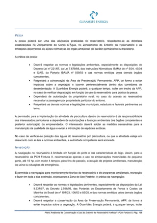 Plano Ambiental de Conservação e Uso do Entorno de Reservatório Artificial - PCH Fortuna II, Pág. 195
PESCA
A pesca poderá ser uma das atividades praticadas no reservatório, respeitando-se as diretrizes
estabelecidas no Zoneamento do Corpo D’Água, no Zoneamento do Entorno do Reservatório e as
limitações decorrentes de ações normativas do órgão ambiental, de caráter permanente ou transitório.
A prática da pesca:
• Deverá respeitar as normas e legislações ambientais, especialmente as disposições do
Decreto-Lei nº 221/67, da Lei 7.679/88, das Instruções Normativas IBAMA de nº 5/04, 43/04
e 52/05, da Portaria IBAMA nº 039/03 e das normas emitidas pelos demais órgãos
competentes.
• Respeitará a conservação da Área de Preservação Permanente, APP, de forma a evitar
impactos sobre a vegetação e ocorrer preferencialmente dentro dos corredores de
dessedentação. A Guanhães Energia poderá, a qualquer tempo, isolar um trecho da APP,
no caso de verificar degradação em função do uso do reservatório para prática da pesca.
• Dependerá de autorização do proprietário rural, no caso do acesso ao reservatório
necessitar a passagem por propriedade particular do entorno.
• Respeitará as demais normas e legislações municipais, estaduais e federais pertinentes ao
tema.
A permissão para a implantação da atividade de piscicultura dentro do reservatório é de responsabilidade
dos interessados particulares e dependem de autorizações e licenças ambientais dos órgãos competentes e
posterior autorização do empreendedor. O interessado deverá adotar as medidas necessárias para a
manutenção da qualidade da água e evitar a introdução de espécies exóticas.
No caso de verificar-se poluição das águas do reservatório por piscicultura, ou que a atividade esteja em
desacordo com as leis e normas ambientais, a autoridade competente será acionada.
NAVEGAÇÃO
A navegação no reservatório é limitada em função do porte e das características do lago. Assim, para o
reservatório da PCH Fortuna II, recomenda-se apenas o uso de embarcações motorizadas de pequeno
porte, até 15 hp, com motor 4 tempos, para fins de passeio, execução de projetos ambientais, manutenção
da usina ou situações de emergência.
É permitida a navegação para monitoramento técnico do reservatório e de programas ambientais, recreação
e lazer em toda a sua extensão, excetuando a Zona de Uso Restrito. A prática da navegação:
• Deverá respeitar as normas e legislações pertinentes, especialmente às disposições da Lei
9.537/97, do Decreto 2.596/98, das Portarias do Departamento de Portos e Costas da
Marinha do Brasil de nº 101/03, 106/03 e 85/05, e das normas emitidas pelos demais órgãos
competentes;
• Deverá respeitar a conservação da Área de Preservação Permanente, APP, de forma a
evitar impactos sobre a vegetação. A Guanhães Energia poderá, a qualquer tempo, isolar
 