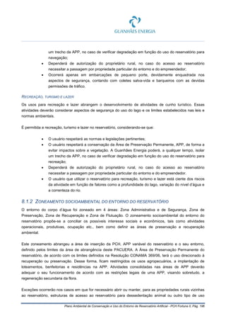 Plano Ambiental de Conservação e Uso do Entorno de Reservatório Artificial - PCH Fortuna II, Pág. 196
um trecho da APP, no caso de verificar degradação em função do uso do reservatório para
navegação;
• Dependerá de autorização do proprietário rural, no caso do acesso ao reservatório
necessitar a passagem por propriedade particular do entorno e do empreendedor;
• Ocorrerá apenas em embarcações de pequeno porte, devidamente enquadrada nos
aspectos de segurança, contando com coletes salva-vida e barqueiros com as devidas
permissões de tráfico.
RECREAÇÃO, TURISMO E LAZER
Os usos para recreação e lazer abrangem o desenvolvimento de atividades de cunho turístico. Essas
atividades deverão considerar aspectos de segurança do uso do lago e os limites estabelecidos nas leis e
normas ambientais.
É permitida a recreação, turismo e lazer no reservatório, considerando-se que:
• O usuário respeitará as normas e legislações pertinentes;
• O usuário respeitará a conservação da Área de Preservação Permanente, APP, de forma a
evitar impactos sobre a vegetação. A Guanhães Energia poderá, a qualquer tempo, isolar
um trecho da APP, no caso de verificar degradação em função do uso do reservatório para
recreação;
• Dependerá de autorização do proprietário rural, no caso do acesso ao reservatório
necessitar a passagem por propriedade particular do entorno e do empreendedor.
• O usuário que utilizar o reservatório para recreação, turismo e lazer está ciente dos riscos
da atividade em função de fatores como a profundidade do lago, variação do nível d’água e
a correnteza do rio.
8.1.2 ZONEAMENTO SOCIOAMBIENTAL DO ENTORNO DO RESERVATÓRIO
O entorno do corpo d’água foi zoneado em 4 áreas: Zona Administrativa e de Segurança, Zona de
Preservação, Zona de Recuperação e Zona de Flutuação. O zoneamento socioambiental do entorno do
reservatório propõe-se a conciliar os possíveis interesse sociais e econômicos, tais como atividades
operacionais, produtivas, ocupação etc., bem como definir as áreas de preservação e recuperação
ambiental.
Este zoneamento abrangeu a área de inserção da PCH, APP variável do reservatório e o seu entorno,
definido pelos limites da área de abrangência deste PACUERA. A Área de Preservação Permanente do
reservatório, de acordo com os limites definidos na Resolução CONAMA 369/06, terá o uso direcionado à
recuperação ou preservação. Desse forma, ficam restringidos os usos agropecuários, a implantação de
loteamentos, benfeitorias e residências na APP. Atividades consolidadas nas áreas de APP deverão
adequar o seu funcionamento de acordo com as restrições legais de uma APP, visando sobretudo, a
regeneração secundaria da flora.
Exceções ocorrerão nos casos em que for necessário abrir ou manter, para as propriedades rurais vizinhas
ao reservatório, estruturas de acesso ao reservatório para dessedentação animal ou outro tipo de uso
 
