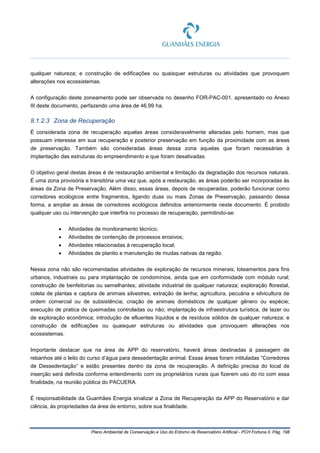 Plano Ambiental de Conservação e Uso do Entorno de Reservatório Artificial - PCH Fortuna II, Pág. 198
qualquer natureza; e construção de edificações ou quaisquer estruturas ou atividades que provoquem
alterações nos ecossistemas.
A configuração deste zoneamento pode ser observada no desenho FOR-PAC-001, apresentado no Anexo
III deste documento, perfazendo uma área de 46,99 ha.
8.1.2.3 Zona de Recuperação
É considerada zona de recuperação aquelas áreas consideravelmente alteradas pelo homem, mas que
possuam interesse em sua recuperação e posterior preservação em função da proximidade com as áreas
de preservação. Também são consideradas áreas dessa zona aquelas que foram necessárias à
implantação das estruturas do empreendimento e que foram desativadas.
O objetivo geral destas áreas é de restauração ambiental e limitação da degradação dos recursos naturais.
É uma zona provisória e transitória uma vez que, após a restauração, as áreas poderão ser incorporadas às
áreas da Zona de Preservação. Além disso, essas áreas, depois de recuperadas, poderão funcionar como
corredores ecológicos entre fragmentos, ligando duas ou mais Zonas de Preservação, passando dessa
forma, a ampliar as áreas de corredores ecológicos definidos anteriormente neste documento. É proibido
qualquer uso ou intervenção que interfira no processo de recuperação, permitindo-se:
• Atividades de monitoramento técnico;
• Atividades de contenção de processos erosivos;
• Atividades relacionadas à recuperação local;
• Atividades de plantio e manutenção de mudas nativas da região.
Nessa zona não são recomendadas atividades de exploração de recursos minerais; loteamentos para fins
urbanos, industriais ou para implantação de condomínios, ainda que em conformidade com módulo rural;
construção de benfeitorias ou semelhantes; atividade industrial de qualquer natureza; exploração florestal,
coleta de plantas e captura de animais silvestres, extração de lenha; agricultura, pecuária e silvicultura de
ordem comercial ou de subsistência; criação de animais domésticos de qualquer gênero ou espécie;
execução de pratica de queimadas controladas ou não; implantação de infraestrutura turística, de lazer ou
de exploração econômica; introdução de efluentes líquidos e de resíduos sólidos de qualquer natureza; e
construção de edificações ou quaisquer estruturas ou atividades que provoquem alterações nos
ecossistemas.
Importante destacar que na área de APP do reservatório, haverá áreas destinadas à passagem de
rebanhos até o leito do curso d’água para dessedentação animal. Essas áreas foram intituladas “Corredores
de Dessedentação” e estão presentes dentro da zona de recuperação. A definição precisa do local de
inserção será definida conforme entendimento com os proprietários rurais que fizerem uso do rio com essa
finalidade, na reunião pública do PACUERA.
É responsabilidade da Guanhães Energia sinalizar a Zona de Recuperação da APP do Reservatório e dar
ciência, às propriedades da área de entorno, sobre sua finalidade.
 