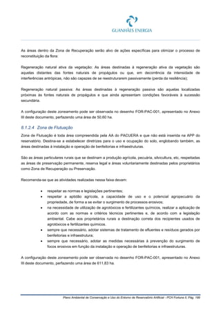 Plano Ambiental de Conservação e Uso do Entorno de Reservatório Artificial - PCH Fortuna II, Pág. 199
As áreas dentro da Zona de Recuperação serão alvo de ações específicas para otimizar o processo de
reconstituição da flora:
Regeneração natural ativa da vegetação: As áreas destinadas à regeneração ativa da vegetação são
aquelas distantes das fontes naturais de propágulos ou que, em decorrência da intensidade de
interferências antrópicas, não são capazes de se reestruturarem passivamente (perda da resiliência);
Regeneração natural passiva: As áreas destinadas à regeneração passiva são aquelas localizadas
próximas às fontes naturais de propágulos e que ainda apresentam condições favoráveis à sucessão
secundária.
A configuração deste zoneamento pode ser observada no desenho FOR-PAC-001, apresentado no Anexo
III deste documento, perfazendo uma área de 50,60 ha.
8.1.2.4 Zona de Flutuação
Zona de Flutuação é toda área compreendida pela AA do PACUERA e que não está inserida na APP do
reservatório. Destina-se a estabelecer diretrizes para o uso e ocupação do solo, englobando também, as
áreas destinadas à instalação e operação de benfeitorias e infraestruturas.
São as áreas particulares rurais que se destinam a produção agrícola, pecuária, silvicultura, etc, respeitadas
as áreas de preservação permanente, reserva legal e áreas voluntariamente destinadas pelos proprietários
como Zona de Recuperação ou Preservação.
Recomenda-se que as atividades realizadas nessa faixa devam:
• respeitar as normas e legislações pertinentes;
• respeitar a aptidão agrícola, a capacidade de uso e o potencial agropecuário da
propriedade, de forma a se evitar o surgimento de processos erosivos;
• na necessidade de utilização de agrotóxicos e fertilizantes químicos, realizar a aplicação de
acordo com as normas e critérios técnicos pertinentes e, de acordo com a legislação
ambiental. Cabe aos proprietários rurais a destinação correta dos recipientes usados de
agrotóxicos e fertilizantes químicos.
• sempre que necessário, adotar sistemas de tratamento de efluentes e resíduos gerados por
benfeitorias e infraestrutura;
• sempre que necessário, adotar as medidas necessárias à prevenção do surgimento de
focos erosivos em função da instalação e operação de benfeitorias e infraestruturas.
A configuração deste zoneamento pode ser observada no desenho FOR-PAC-001, apresentado no Anexo
III deste documento, perfazendo uma área de 611,83 ha.
 