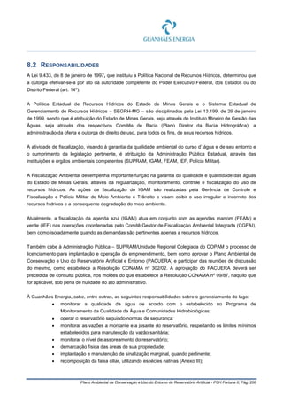 Plano Ambiental de Conservação e Uso do Entorno de Reservatório Artificial - PCH Fortuna II, Pág. 200
8.2 RESPONSABILIDADES
A Lei 9.433, de 8 de janeiro de 1997, que instituiu a Política Nacional de Recursos Hídricos, determinou que
a outorga efetivar-se-á por ato da autoridade competente do Poder Executivo Federal, dos Estados ou do
Distrito Federal (art. 14º).
A Política Estadual de Recursos Hídricos do Estado de Minas Gerais e o Sistema Estadual de
Gerenciamento de Recursos Hídricos – SEGRH-MG – são disciplinados pela Lei 13.199, de 29 de janeiro
de 1999, sendo que é atribuição do Estado de Minas Gerais, seja através do Instituto Mineiro de Gestão das
Águas, seja através dos respectivos Comitês de Bacia (Plano Diretor da Bacia Hidrográfica), a
administração da oferta e outorga do direito de uso, para todos os fins, de seus recursos hídricos.
A atividade de fiscalização, visando à garantia da qualidade ambiental do curso d’ água e de seu entorno e
o cumprimento da legislação pertinente, é atribuição da Administração Pública Estadual, através das
instituições e órgãos ambientais competentes (SUPRAM, IGAM, FEAM, IEF, Polícia Militar).
A Fiscalização Ambiental desempenha importante função na garantia da qualidade e quantidade das águas
do Estado de Minas Gerais, através da regularização, monitoramento, controle e fiscalização do uso de
recursos hídricos. As ações de fiscalização do IGAM são realizadas pela Gerência de Controle e
Fiscalização e Polícia Militar de Meio Ambiente e Trânsito e visam coibir o uso irregular e incorreto dos
recursos hídricos e a consequente degradação do meio ambiente.
Atualmente, a fiscalização da agenda azul (IGAM) atua em conjunto com as agendas marrom (FEAM) e
verde (IEF) nas operações coordenadas pelo Comitê Gestor de Fiscalização Ambiental Integrada (CGFAI),
bem como isoladamente quando as demandas são pertinentes apenas a recursos hídricos.
Também cabe à Administração Pública – SUPRAM/Unidade Regional Colegiada do COPAM o processo de
licenciamento para implantação e operação do empreendimento, bem como aprovar o Plano Ambiental de
Conservação e Uso do Reservatório Artificial e Entorno (PACUERA) e participar das reuniões de discussão
do mesmo, como estabelece a Resolução CONAMA nº 302/02. A aprovação do PACUERA deverá ser
precedida de consulta pública, nos moldes do que estabelece a Resolução CONAMA nº 09/87, naquilo que
for aplicável, sob pena de nulidade do ato administrativo.
À Guanhães Energia, cabe, entre outras, as seguintes responsabilidades sobre o gerenciamento do lago:
• monitorar a qualidade da água de acordo com o estabelecido no Programa de
Monitoramento da Qualidade da Água e Comunidades Hidrobiológicas;
• operar o reservatório seguindo normas de segurança;
• monitorar as vazões a montante e a jusante do reservatório, respeitando os limites mínimos
estabelecidos para manutenção da vazão sanitária;
• monitorar o nível de assoreamento do reservatório;
• demarcação física das áreas de sua propriedade;
• implantação e manutenção de sinalização marginal, quando pertinente;
• recomposição da faixa ciliar, utilizando espécies nativas (Anexo III);
 
