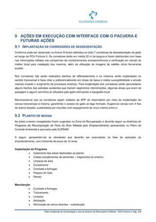 Plano Ambiental de Conservação e Uso do Entorno de Reservatório Artificial - PCH Fortuna II, Pág. 202
9 AÇÕES EM EXECUÇÃO COM INTERFACE COM O PACUERA E
FUTURAS AÇÕES
9.1 IMPLANTAÇÃO DE CORREDORES DE DESSEDENTAÇÃO
Conforme pode ser observado no Anexo III foram definidos ao todo 7 corredores de dessedentação de gado
ao longo da PCH Fortuna II. Os corredores terão em média 20 m de largura e foram distribuídos com base
nas informações obtidas nas campanhas de monitoramentos socioeconômicos e verificação em campo do
melhor local para instalação dos mesmos, além da utilização de imagens de satélite como ferramenta
auxiliar.
Nos corredores não serão realizados plantios de reflorestamento e os mesmos serão implantados no
sentido transversal à faixa ciliar e preferencialmente em áreas de baixa e média susceptibilidade a erosão
visando impedir o surgimento de processos erosivos. Para implantação dos corredores serão aproveitados
alguns trechos das estradas existentes que tiveram segmentos interrompidos, algumas áreas que eram de
pastagem e alguns caminhos já utilizados pelo gado otimizando a topografia local.
Recomenda-se que os corredores sejam isolados da APP do reservatório por meio da implantação de
cercas transversais à mesma, garantindo o acesso do gado ao lago formado. Sugere-se cercas com 4 fios
de arame farpado, sustentados por mourões com espaçamento de cinco metros entre si
9.2 PLANTIO DE MUDAS
As áreas a serem revegetadas foram sugeridas na Zona de Recuperação e deverão seguir as diretrizes do
Programa de Recomposição da Flora da Área Afetada pelo Empreendimento apresentado no Plano de
Controle Ambiental e aprovado pela SUPRAM.
A seguir, apresentam-se as atividades que deverão ser executadas na fase de operação do
empreendimento, com horizonte de prazo de 10 anos:
Implantação do Programa
• Isolamento das áreas destinadas ao plantio
• Coleta complementar de sementes – fragmentos do entorno
• Limpeza da área
• Coveamento
• Combate a formigas
• Preparo do Solo
• Plantio
Manutenção
• Combate a formigas
• Tutoramento
• Limpeza
• Adubação
• Eliminação de ramos doentes – substituição
 