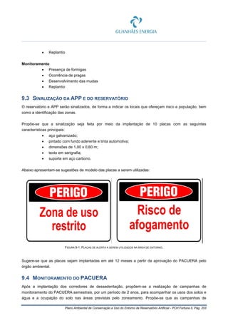 Plano Ambiental de Conservação e Uso do Entorno de Reservatório Artificial - PCH Fortuna II, Pág. 203
• Replantio
Monitoramento
• Presença de formigas
• Ocorrência de pragas
• Desenvolvimento das mudas
• Replantio
9.3 SINALIZAÇÃO DA APP E DO RESERVATÓRIO
O reservatório e APP serão sinalizados, de forma a indicar os locais que ofereçam risco a população, bem
como a identificação das zonas.
Propõe-se que a sinalização seja feita por meio da implantação de 10 placas com as seguintes
características principais:
• aço galvanizado;
• pintado com fundo aderente e tinta automotiva;
• dimensões de 1,00 x 0,60 m;
• texto em serigrafia;
• suporte em aço carbono.
Abaixo apresentam-se sugestões de modelo das placas a serem utilizadas:
FIGURA 9-1: PLACAS DE ALERTA A SEREM UTILIZADOS NA ÁREA DE ENTORNO.
Sugere-se que as placas sejam implantadas em até 12 meses a partir da aprovação do PACUERA pelo
órgão ambiental.
9.4 MONITORAMENTO DO PACUERA
Após a implantação dos corredores de dessedentação, propõem-se a realização de campanhas de
monitoramento do PACUERA semestrais, por um período de 2 anos, para acompanhar os usos dos solos e
água e a ocupação do solo nas áreas previstas pelo zoneamento. Propõe-se que as campanhas de
 