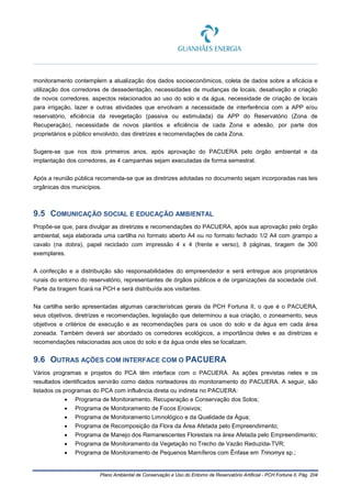 Plano Ambiental de Conservação e Uso do Entorno de Reservatório Artificial - PCH Fortuna II, Pág. 204
monitoramento contemplem a atualização dos dados socioeconômicos, coleta de dados sobre a eficácia e
utilização dos corredores de dessedentação, necessidades de mudanças de locais, desativação e criação
de novos corredores, aspectos relacionados ao uso do solo e da água, necessidade de criação de locais
para irrigação, lazer e outras atividades que envolvam a necessidade de interferência com a APP e/ou
reservatório, eficiência da revegetação (passiva ou estimulada) da APP do Reservatório (Zona de
Recuperação), necessidade de novos plantios e eficiência de cada Zona e adesão, por parte dos
proprietários e público envolvido, das diretrizes e recomendações de cada Zona.
Sugere-se que nos dois primeiros anos, após aprovação do PACUERA pelo órgão ambiental e da
implantação dos corredores, as 4 campanhas sejam executadas de forma semestral.
Após a reunião pública recomenda-se que as diretrizes adotadas no documento sejam incorporadas nas leis
orgânicas dos municípios.
9.5 COMUNICAÇÃO SOCIAL E EDUCAÇÃO AMBIENTAL
Propõe-se que, para divulgar as diretrizes e recomendações do PACUERA, após sua aprovação pelo órgão
ambiental, seja elaborada uma cartilha no formato aberto A4 ou no formato fechado 1/2 A4 com grampo a
cavalo (na dobra), papel reciclado com impressão 4 x 4 (frente e verso), 8 páginas, tiragem de 300
exemplares.
A confecção e a distribuição são responsabilidades do empreendedor e será entregue aos proprietários
rurais do entorno do reservatório, representantes de órgãos públicos e de organizações da sociedade civil.
Parte da tiragem ficará na PCH e será distribuída aos visitantes.
Na cartilha serão apresentadas algumas características gerais da PCH Fortuna II, o que é o PACUERA,
seus objetivos, diretrizes e recomendações, legislação que determinou a sua criação, o zoneamento, seus
objetivos e critérios de execução e as recomendações para os usos do solo e da água em cada área
zoneada. Também deverá ser abordado os corredores ecológicos, a importância deles e as diretrizes e
recomendações relacionadas aos usos do solo e da água onde eles se localizam.
9.6 OUTRAS AÇÕES COM INTERFACE COM O PACUERA
Vários programas e projetos do PCA têm interface com o PACUERA. As ações previstas neles e os
resultados identificados servirão como dados norteadores do monitoramento do PACUERA. A seguir, são
listados os programas do PCA com influência direta ou indireta no PACUERA:
• Programa de Monitoramento, Recuperação e Conservação dos Solos;
• Programa de Monitoramento de Focos Erosivos;
• Programa de Monitoramento Limnológico e da Qualidade da Água;
• Programa de Recomposição da Flora da Área Afetada pelo Empreendimento;
• Programa de Manejo dos Remanescentes Florestais na área Afetada pelo Empreendimento;
• Programa de Monitoramento da Vegetação no Trecho de Vazão Reduzida-TVR;
• Programa de Monitoramento de Pequenos Mamíferos com Ênfase em Trinomys sp.;
 