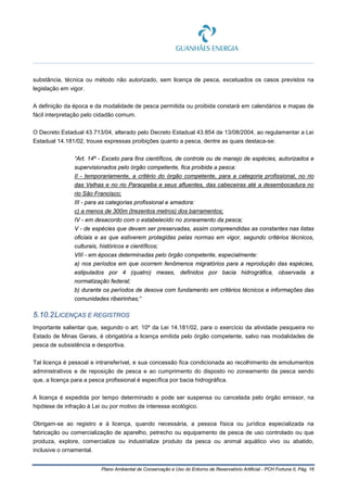 Plano Ambiental de Conservação e Uso do Entorno de Reservatório Artificial - PCH Fortuna II, Pág. 16
substância, técnica ou método não autorizado, sem licença de pesca, excetuados os casos previstos na
legislação em vigor.
A definição da época e da modalidade de pesca permitida ou proibida constará em calendários e mapas de
fácil interpretação pelo cidadão comum.
O Decreto Estadual 43.713/04, alterado pelo Decreto Estadual 43.854 de 13/08/2004, ao regulamentar a Lei
Estadual 14.181/02, trouxe expressas proibições quanto a pesca, dentre as quais destaca-se:
“Art. 14º - Exceto para fins científicos, de controle ou de manejo de espécies, autorizados e
supervisionados pelo órgão competente, fica proibida a pesca:
II - temporariamente, a critério do órgão competente, para a categoria profissional, no rio
das Velhas e no rio Paraopeba e seus afluentes, das cabeceiras até a desembocadura no
rio São Francisco;
III - para as categorias profissional e amadora:
c) a menos de 300m (trezentos metros) dos barramentos;
IV - em desacordo com o estabelecido no zoneamento da pesca;
V - de espécies que devam ser preservadas, assim compreendidas as constantes nas listas
oficiais e as que estiverem protegidas pelas normas em vigor, segundo critérios técnicos,
culturais, históricos e científicos;
VIII - em épocas determinadas pelo órgão competente, especialmente:
a) nos períodos em que ocorrem fenômenos migratórios para a reprodução das espécies,
estipulados por 4 (quatro) meses, definidos por bacia hidrográfica, observada a
normatização federal;
b) durante os períodos de desova com fundamento em critérios técnicos e informações das
comunidades ribeirinhas;”
5.10.2LICENÇAS E REGISTROS
Importante salientar que, segundo o art. 10º da Lei 14.181/02, para o exercício da atividade pesqueira no
Estado de Minas Gerais, é obrigatória a licença emitida pelo órgão competente, salvo nas modalidades de
pesca de subsistência e desportiva.
Tal licença é pessoal e intransferível, e sua concessão fica condicionada ao recolhimento de emolumentos
administrativos e de reposição de pesca e ao cumprimento do disposto no zoneamento da pesca sendo
que, a licença para a pesca profissional é específica por bacia hidrográfica.
A licença é expedida por tempo determinado e pode ser suspensa ou cancelada pelo órgão emissor, na
hipótese de infração à Lei ou por motivo de interesse ecológico.
Obrigam-se ao registro e à licença, quando necessária, a pessoa física ou jurídica especializada na
fabricação ou comercialização de aparelho, petrecho ou equipamento de pesca de uso controlado ou que
produza, explore, comercialize ou industrialize produto da pesca ou animal aquático vivo ou abatido,
inclusive o ornamental.
 