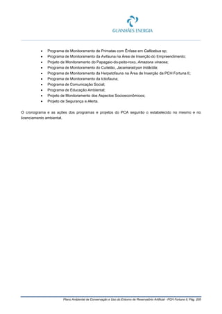 Plano Ambiental de Conservação e Uso do Entorno de Reservatório Artificial - PCH Fortuna II, Pág. 205
• Programa de Monitoramento de Primatas com Ênfase em Callicebus sp;
• Programa de Monitoramento da Avifauna na Área de Inserção do Empreendimento;
• Projeto de Monitoramento do Papagaio-do-peito-roxo, Amazona vinacea;
• Programa de Monitoramento do Cuitelão, Jacamaralcyon tridáctila;
• Programa de Monitoramento da Herpetofauna na Área de Inserção da PCH Fortuna II;
• Programa de Monitoramento da Ictiofauna;
• Programa de Comunicação Social;
• Programa de Educação Ambiental;
• Projeto de Monitoramento dos Aspectos Socioeconômicos;
• Projeto de Segurança e Alerta.
O cronograma e as ações dos programas e projetos do PCA seguirão o estabelecido no mesmo e no
licenciamento ambiental.
 