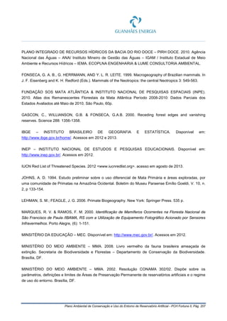 Plano Ambiental de Conservação e Uso do Entorno de Reservatório Artificial - PCH Fortuna II, Pág. 207
PLANO INTEGRADO DE RECURSOS HÍDRICOS DA BACIA DO RIO DOCE – PIRH DOCE. 2010. Agência
Nacional das Águas – ANA/ Instituto Mineiro de Gestão das Águas – IGAM / Instituto Estadual de Meio
Ambiente e Recursos Hídricos – IEMA. ECOPLNA ENGENHARIA & LUME CONSULTORIA AMBIENTAL.
FONSECA, G. A. B., G. HERRMANN, AND Y. L. R. LEITE. 1999. Macrogeography of Brazilian mammals. In
J. F. Eisenberg and K. H. Redford (Eds.). Mammals of the Neotropics: the central Neotropics 3: 549-563.
FUNDAÇÃO SOS MATA ATLÂNTICA & INSTITUTO NACIONAL DE PESQUISAS ESPACIAIS (INPE).
2010. Atlas dos Remanescentes Florestais da Mata Atlântica Período 2008-2010: Dados Parciais dos
Estados Avaliados até Maio de 2010, São Paulo, 60p.
GASCON, C., WILLIANSON, G.B. & FONSECA, G.A.B. 2000. Receding forest edges and vanishing
reserves. Science 288: 1356-1358.
IBGE – INSTITUTO BRASILEIRO DE GEOGRAFIA E ESTATÍSTICA. Disponível em:
http://www.ibge.gov.br/home/. Acessos em 2012 e 2013.
INEP – INSTITUTO NACIONAL DE ESTUDOS E PESQUISAS EDUCACIONAIS. Disponível em:
http://www.inep.gov.br/. Acessos em 2012.
IUCN Red List of Threatened Species. 2012 <www.iucnredlist.org>. acesso em agosto de 2013.
JOHNS, A. D. 1994. Estudo preliminar sobre o uso diferencial de Mata Primária e áreas exploradas, por
uma comunidade de Primatas na Amazônia Ocidental. Boletim do Museu Paraense Emílio Goeldi, V. 10, n.
2, p 133-154.
LEHMAN, S. M.; FEAGLE, J. G. 2006. Primate Biogeography. New York: Springer Press. 535 p.
MARQUES, R. V. & RAMOS, F. M. 2000. Identificação de Mamíferos Ocorrentes na Floresta Nacional de
São Francisco de Paula /IBAMA, RS com a Utilização de Equipamento Fotográfico Acionado por Sensores
Infravermelhos. Porto Alegre, (6): 1-151.
MINSITÉRIO DA EDUCAÇÃO – MEC. Disponível em: http://www.mec.gov.br/. Acessos em 2012.
MINISTÉRIO DO MEIO AMBIENTE – MMA. 2008. Livro vermelho da fauna brasileira ameaçada de
extinção. Secretaria de Biodiversidade e Florestas – Departamento de Conservação da Biodiversidade.
Brasília, DF.
MINISTÉRIO DO MEIO AMBIENTE – MMA. 2002. Resolução CONAMA 302/02. Dispõe sobre os
parâmetros, definições e limites de Áreas de Preservação Permanente de reservatórios artificiais e o regime
de uso do entorno. Brasília, DF.
 