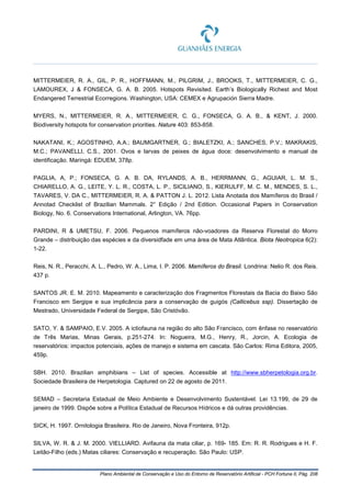 Plano Ambiental de Conservação e Uso do Entorno de Reservatório Artificial - PCH Fortuna II, Pág. 208
MITTERMEIER, R. A., GIL, P. R., HOFFMANN, M., PILGRIM, J., BROOKS, T., MITTERMEIER, C. G.,
LAMOUREX, J & FONSECA, G. A. B. 2005. Hotspots Revisited. Earth’s Biologically Richest and Most
Endangered Terrestrial Ecorregions. Washington, USA: CEMEX e Agrupación Sierra Madre.
MYERS, N., MITTERMEIER, R. A., MITTERMEIER, C. G., FONSECA, G. A. B., & KENT, J. 2000.
Biodiversity hotspots for conservation priorities. Nature 403: 853-858.
NAKATANI, K.; AGOSTINHO, A.A.; BAUMGARTNER, G.; BIALETZKI, A.; SANCHES, P.V.; MAKRAKIS,
M.C.; PAVANELLI, C.S., 2001. Ovos e larvas de peixes de água doce: desenvolvimento e manual de
identificação. Maringá: EDUEM, 378p.
PAGLIA, A, P.; FONSECA, G. A. B. DA, RYLANDS, A. B., HERRMANN, G., AGUIAR, L. M. S.,
CHIARELLO, A. G., LEITE, Y. L. R., COSTA, L. P., SICILIANO, S., KIERULFF, M. C. M., MENDES, S. L.,
TAVARES, V. DA C., MITTERMEIER, R. A. & PATTON J. L. 2012. Lista Anotada dos Mamíferos do Brasil /
Annotad Checklist of Brazilian Mammals. 2° Edição / 2nd Edition. Occasional Papers in Conservation
Biology, No. 6. Conservations International, Arlington, VA. 76pp.
PARDINI, R & UMETSU, F. 2006. Pequenos mamíferos não-voadores da Reserva Florestal do Morro
Grande – distribuição das espécies e da diversidfade em uma área de Mata Atlântica. Biota Neotropica 6(2):
1-22.
Reis, N. R., Peracchi, A. L., Pedro, W. A., Lima, I. P. 2006. Mamíferos do Brasil. Londrina: Nelio R. dos Reis.
437 p.
SANTOS JR. E. M. 2010. Mapeamento e caracterização dos Fragmentos Florestais da Bacia do Baixo São
Francisco em Sergipe e sua implicância para a conservação de guigós (Callicebus ssp). Dissertação de
Mestrado, Universidade Federal de Sergipe, São Cristóvão.
SATO, Y. & SAMPAIO, E.V. 2005. A ictiofauna na região do alto São Francisco, com ênfase no reservatório
de Três Marias, Minas Gerais, p.251-274. In: Nogueira, M.G., Henry, R., Jorcin, A. Ecologia de
reservatórios: impactos potenciais, ações de manejo e sistema em cascata. São Carlos: Rima Editora, 2005,
459p.
SBH. 2010. Brazilian amphibians – List of species. Accessible at http://www.sbherpetologia.org.br.
Sociedade Brasileira de Herpetologia. Captured on 22 de agosto de 2011.
SEMAD – Secretaria Estadual de Meio Ambiente e Desenvolvimento Sustentável. Lei 13.199, de 29 de
janeiro de 1999. Dispõe sobre a Política Estadual de Recursos Hídricos e dá outras providências.
SICK, H. 1997. Ornitologia Brasileira. Rio de Janeiro, Nova Fronteira, 912p.
SILVA, W. R. & J. M. 2000. VIELLIARD. Avifauna da mata ciliar, p. 169- 185. Em: R. R. Rodrigues e H. F.
Leitão-Filho (eds.) Matas ciliares: Conservação e recuperação. São Paulo: USP.
 
