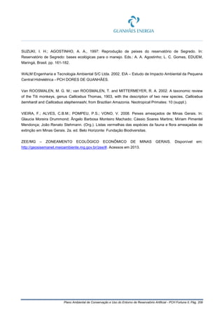 Plano Ambiental de Conservação e Uso do Entorno de Reservatório Artificial - PCH Fortuna II, Pág. 209
SUZUKI, I. H.; AGOSTINHO, A. A., 1997: Reprodução de peixes do reservatório de Segredo. In:
Reservatório de Segredo: bases ecológicas para o manejo. Eds.: A. A. Agostinho; L. C. Gomes, EDUEM,
Maringá, Brasil. pp. 161-182.
WALM Engenharia e Tecnologia Ambiental S/C Ltda. 2002. EIA – Estudo de Impacto Ambiental da Pequena
Central Hidrelétrica - PCH DORES DE GUANHÃES.
Van ROOSMALEN, M. G. M.; van ROOSMALEN, T. and MITTERMEYER, R. A. 2002. A taxonomic review
of the Titi monkeys, genus Callicebus Thomas, 1903, with the description of two new species, Callicebus
bernhardi and Callicebus stephennashi, from Brazilian Amazonia. Neotropical Primates: 10 (suppl.).
VIEIRA, F.; ALVES, C.B.M.; POMPEU, P.S.; VONO, V. 2008. Peixes ameaçados de Minas Gerais. In:
Glaucia Moreira Drummond; Ângelo Barbosa Monteiro Machado; Cássio Soares Martins; Míriam Pimentel
Mendonça; João Renato Stehmann. (Org.). Listas vermelhas das espécies da fauna e flora ameaçadas de
extinção em Minas Gerais. 2a. ed. Belo Horizonte: Fundação Biodiversitas.
ZEE/MG – ZONEAMENTO ECOLÓGICO ECONÔMICO DE MINAS GERAIS. Disponível em:
http://geosisemanet.meioambiente.mg.gov.br/zee/#. Acessos em 2013.
 