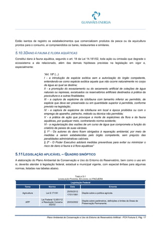 Plano Ambiental de Conservação e Uso do Entorno de Reservatório Artificial - PCH Fortuna II, Pág. 17
Estão isentos de registro os estabelecimentos que comercializem produtos da pesca ou da aquicultura
prontos para o consumo, aí compreendidos os bares, restaurantes e similares.
·.
5.10.3DANO À FAUNA E FLORA AQUÁTICAS
Constitui dano à fauna aquática, segundo o art. 18 da Lei 14.181/02, toda ação ou omissão que degrade o
ecossistema a ela relacionado, além das demais hipóteses previstas na legislação em vigor e,
especialmente:
“Art. 18º (...)
I - a introdução de espécie exótica sem a autorização do órgão competente,
entendendo-se como espécie exótica aquela que não ocorre naturalmente no corpo
de água ao qual se destina;
II - a promoção do esvaziamento ou do secamento artificial de coleções de água
naturais ou represas, excetuados os reservatórios artificiais destinados à prática da
piscicultura e a outras finalidades;
III - a captura de espécime da ictiofauna com tamanho inferior ao permitido, de
espécie que deva ser preservada ou em quantidade superior à permitida, conforme
previsto na legislação;
IV - a captura de espécime da ictiofauna em local e época proibidos ou com o
emprego de aparelho, petrecho, método ou técnica não permitida;
V - a prática de ação que provoque a morte de espécimes da flora e da fauna
aquáticas, por qualquer meio, contrariando norma existente;
VI - a regularização das vazões de um curso de água que comprometa a função do
criatório de peixes de suas várzeas.
§ 1º - Os autores do dano ficam obrigados à reparação ambiental, por meio de
medidas a serem estabelecidas pelo órgão competente, sem prejuízo das
penalidades administrativas cabíveis.
§ 2º - O Poder Executivo adotará medidas preventivas para evitar ou minimizar o
risco de dano à fauna e à flora aquáticas”
5.11LEGISLAÇÃO APLICÁVEL – QUADRO SINÓPTICO
A elaboração do Plano Ambiental de Conservação e Uso do Entorno do Reservatório, bem como o uso em
si, deverão atender à legislação federal, estadual e municipal vigente, com especial ênfase para algumas
normas, listadas nas tabelas abaixo.
TABELA 5-1
LEGISLAÇÃO FEDERAL APLICÁVEL AO PACUERA
Legislação Federal
Tema Norma Data Ementa
Agricultura Lei 8.171/91
25/05/2012
17/01/1991
Dispõe sobre a política agrícola.
APP
Lei Federal 12.651/12
e Resolução Conama
302/02
20/03/2002
Dispõe sobre parâmetros, definições e limites de Áreas de
Preservação Permanente.
 