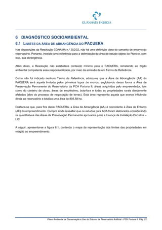 Plano Ambiental de Conservação e Uso do Entorno de Reservatório Artificial - PCH Fortuna II, Pág. 22
6 DIAGNÓSTICO SOCIOAMBIENTAL
6.1 LIMITES DA ÁREA DE ABRANGÊNCIA DO PACUERA
Nas disposições da Resolução CONAMA n.º 302/02, não há uma definição clara do conceito de entorno do
reservatório. Portanto, inexiste uma referência para a delimitação da área de estudo objeto do Plano e, com
isso, sua abrangência.
Além disso, a Resolução não estabelece conteúdo mínimo para o PACUERA, remetendo ao órgão
ambiental competente essa responsabilidade, por meio da emissão de um Termo de Referência.
Como não foi indicado nenhum Termo de Referência, adotou-se que a Área de Abrangência (AA) do
PACUERA será aquela limitada pelos primeiros topos de morros, englobando dessa forma a Área de
Preservação Permanente do Reservatório da PCH Fortuna II, áreas adquiridas pelo empreendedor, tais
como do canteiro de obras, áreas de empréstimo, bota-fora e todas as propriedades rurais diretamente
afetadas (alvo do processo de negociação de terras). Esta área representa aquela que exerce influência
direta ao reservatório e totaliza uma área de 805,58 ha.
Destaca-se que, para fins deste PACUERA, a Área de Abrangência (AA) é coincidente à Área de Entorno
(AE) do empreendimento. Cumpre ainda ressaltar que os estudos para ADA foram elaborados considerando
os quantitativos das Áreas de Preservação Permanente aprovados junto a Licença de Instalação Corretiva –
LIC.
A seguir, apresenta-se a figura 6.1, contendo o mapa da representação dos limites das propriedades em
relação ao empreendimento.
 