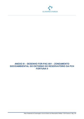 Plano Ambiental de Conservação e Uso do Entorno de Reservatório Artificial - PCH Fortuna II, Pág. 216
ANEXO III – DESENHO FOR-PAC-001 – ZONEAMENTO
SOCIOAMBIENTAL DO ENTORNO DO RESERVATÓRIO DA PCH
FORTUNA II
 