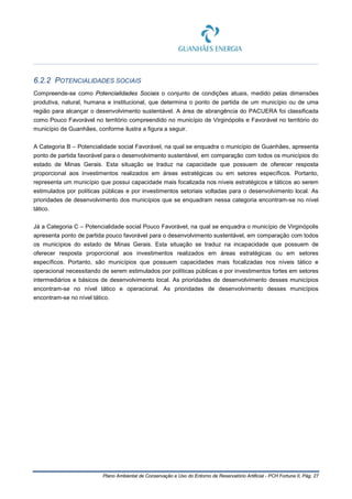 Plano Ambiental de Conservação e Uso do Entorno de Reservatório Artificial - PCH Fortuna II, Pág. 27
6.2.2 POTENCIALIDADES SOCIAIS
Compreende-se como Potencialidades Sociais o conjunto de condições atuais, medido pelas dimensões
produtiva, natural, humana e institucional, que determina o ponto de partida de um município ou de uma
região para alcançar o desenvolvimento sustentável. A área de abrangência do PACUERA foi classificada
como Pouco Favorável no território compreendido no município de Virginópolis e Favorável no território do
município de Guanhães, conforme ilustra a figura a seguir.
A Categoria B – Potencialidade social Favorável, na qual se enquadra o município de Guanhães, apresenta
ponto de partida favorável para o desenvolvimento sustentável, em comparação com todos os municípios do
estado de Minas Gerais. Esta situação se traduz na capacidade que possuem de oferecer resposta
proporcional aos investimentos realizados em áreas estratégicas ou em setores específicos. Portanto,
representa um município que possui capacidade mais focalizada nos níveis estratégicos e táticos ao serem
estimulados por políticas públicas e por investimentos setoriais voltadas para o desenvolvimento local. As
prioridades de desenvolvimento dos municípios que se enquadram nessa categoria encontram-se no nível
tático.
Já a Categoria C – Potencialidade social Pouco Favorável, na qual se enquadra o município de Virginópolis
apresenta ponto de partida pouco favorável para o desenvolvimento sustentável, em comparação com todos
os municípios do estado de Minas Gerais. Esta situação se traduz na incapacidade que possuem de
oferecer resposta proporcional aos investimentos realizados em áreas estratégicas ou em setores
específicos. Portanto, são municípios que possuem capacidades mais focalizadas nos níveis tático e
operacional necessitando de serem estimulados por políticas públicas e por investimentos fortes em setores
intermediários e básicos de desenvolvimento local. As prioridades de desenvolvimento desses municípios
encontram-se no nível tático e operacional. As prioridades de desenvolvimento desses municípios
encontram-se no nível tático.
 