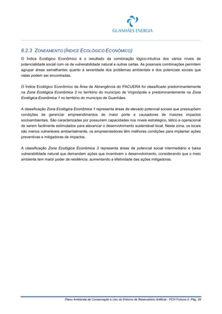 Plano Ambiental de Conservação e Uso do Entorno de Reservatório Artificial - PCH Fortuna II, Pág. 29
6.2.3 ZONEAMENTO (ÍNDICE ECOLÓGICO ECONÔMICO)
O Índice Ecológico Econômico é o resultado da combinação lógico-intuitiva dos vários níveis de
potencialidade social com os de vulnerabilidade natural e outras cartas. As possíveis combinações permitem
agrupar áreas semelhantes quanto à severidade dos problemas ambientais e dos potenciais sociais que
nelas podem ser encontradas.
O Índice Ecológico Econômico da Área de Abrangência do PACUERA foi classificado predominantemente
na Zona Ecológica Econômica 3 no território do município de Virginópolis e predominantemente na Zona
Ecológica Econômica 1 no território do município de Guanhães.
A classificação Zona Ecológica Econômica 1 representa áreas de elevado potencial sociais que pressupõem
condições de gerenciar empreendimentos de maior porte e causadores de maiores impactos
socioambientais. São caracterizadas por possuírem capacidades nos níveis estratégico, tático e operacional
de serem facilmente estimulados para alavancar o desenvolvimento sustentável local. Nesta zona, os locais
são menos vulneráveis ambientalmente, os empreendedores têm melhores condições para implantar ações
preventivas e mitigadoras de impactos.
A classificação Zona Ecológica Econômica 3 representa áreas de potencial social intermediário e baixa
vulnerabilidade natural que demandam ações que incentivem o desenvolvimento, considerando que o meio
ambiente tem maior poder de resiliência, aumentando a efetividade das ações mitigadoras.
 
