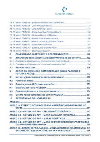 Plano Ambiental de Conservação e Uso do Entorno de Reservatório Artificial - PCH Fortuna II
7.5.9 IMÓVEL FOR-E-05 – ESPÓLIO FRANCISCO ROSA DE MIRANDA ............................................ 171
7.5.10 IMÓVEL FOR-E-06 – JOÃO INOCÊNCIO MACIEL...................................................................172
7.5.11 IMÓVEL FOR-E-07 – JOSÉ ANTÔNIO DA COSTA ..................................................................174
7.5.12 IMÓVEL FOR-E-08 – ESPÓLIO ANTÔNIO FERREIRA NUNES..................................................176
7.5.13 IMÓVEL FOR-E-09 – GERALDO ODILON DE MIRANDA..........................................................178
7.5.14 IMÓVEL FOR-E-10 – ERNANE JOSÉ SOARES LACERDA .......................................................180
7.5.15 IMÓVEL FOR-E-11 – HERCULES JOSÉ ALEXANDRE E OUTROS ............................................ 182
7.5.16 IMÓVEL FOR-E-12 – GERALDO CÉLIO PEREIRA..................................................................184
7.5.17 IMÓVEL FOR-E-13 – ESPÓLIO JOSÉ CAETANO FILHO..........................................................186
7.5.18 IMÓVEL FOR-E-14 – LEVI ÂNGELO COELHO .......................................................................188
8 ZONEAMENTO, DIRETRIZES E RECOMENDAÇÕES .............................190
8.1 ZONEAMENTO SOCIOAMBIENTAL DO RESERVATÓRIO E DE SEU ENTORNO .........192
8.1.1 ZONEAMENTO SOCIOAMBIENTAL DO RESERVATÓRIO (CORPO D’ÁGUA) .................................. 193
8.1.2 ZONEAMENTO SOCIOAMBIENTAL DO ENTORNO DO RESERVATÓRIO ....................................... 196
8.2 RESPONSABILIDADES ....................................................................................200
9 AÇÕES EM EXECUÇÃO COM INTERFACE COM O PACUERA E
FUTURAS AÇÕES......................................................................................202
9.1 IMPLANTAÇÃO DE CORREDORES DE DESSEDENTAÇÃO ....................................202
9.2 PLANTIO DE MUDAS .......................................................................................202
9.3 SINALIZAÇÃO DA APP E DO RESERVATÓRIO ...................................................203
9.4 MONITORAMENTO DO PACUERA..................................................................203
9.5 COMUNICAÇÃO SOCIAL E EDUCAÇÃO AMBIENTAL............................................204
9.6 OUTRAS AÇÕES COM INTERFACE COM O PACUERA ......................................204
10 REFERÊNCIAS BIBLIOGRÁFICAS...........................................................206
ANEXOS................................................................................................................210
ANEXO I – EXTRATO DOS PROCESSOS MINERÁRIOS REGISTRADOS NO
DNPM ..........................................................................................................211
ANEXO II.1 – ESTUDO DE APP – ARQUIVO FOTOGRÁFICO..........................212
ANEXO II.2 – ESTUDO DE APP – MAPA DA MALHA FUNDIÁRIA...................213
ANEXO II.3 – ESTUDO DE APP – MAPAS TEMÁTICOS ...................................214
ANEXO II.4 – ESTUDO DE APP – MAPA DE PROPRIEDADES E PROPOSIÇÃO
DA APP DO RESERVATÓRIO...................................................................215
ANEXO III – DESENHO FOR-PAC-001 – ZONEAMENTO SOCIOAMBIENTAL DO
ENTORNO DO RESERVATÓRIO DA PCH FORTUNA II..........................216
 