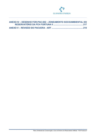 Plano Ambiental de Conservação e Uso do Entorno de Reservatório Artificial - PCH Fortuna II
ANEXO IV – DESENHO FOR-PAC-002 – ZONEAMENTO SOCIOAMBIENTAL DO
RESERVATÓRIO DA PCH FORTUNA II ...................................................217
ANEXO V – REVISÃO DO PACUERA - ART ......................................................218
 