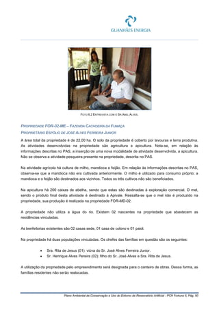 Plano Ambiental de Conservação e Uso do Entorno de Reservatório Artificial - PCH Fortuna II, Pág. 50
FOTO 6.2 ENTREVISTA COM O SR.ABEL ALVES.
PROPRIEDADE FOR-02-ME – FAZENDA CACHOEIRA DA FUMAÇA
PROPRIETÁRIO ESPÓLIO DE JOSÉ ALVES FERREIRA JUNIOR
A área total da propriedade é de 22,00 ha. O solo da propriedade é coberto por lavouras e terra produtiva.
As atividades desenvolvidas na propriedade são agricultura e apicultura. Nota-se, em relação às
informações descritas no PAS, a inserção de uma nova modalidade de atividade desenvolvida, a apicultura.
Não se observa a atividade pesqueira presente na propriedade, descrita no PAS.
Na atividade agrícola há cultura de milho, mandioca e feijão. Em relação às informações descritas no PAS,
observa-se que a mandioca não era cultivada anteriormente. O milho é utilizado para consumo próprio; a
mandioca e o feijão são destinados aos vizinhos. Todos os três cultivos não são beneficiados.
Na apicultura há 200 caixas de abelha, sendo que estas são destinadas à exploração comercial. O mel,
sendo o produto final desta atividade é destinado à Apivale. Ressalta-se que o mel não é produzido na
propriedade, sua produção é realizada na propriedade FOR-MD-02.
A propriedade não utiliza a água do rio. Existem 02 nascentes na propriedade que abastecem as
residências vinculadas.
As benfeitorias existentes são 02 casas sede, 01 casa de colono e 01 paiol.
Na propriedade há duas populações vinculadas. Os chefes das famílias em questão são os seguintes:
• Sra. Rita de Jesus (01): viúva do Sr. José Alves Ferreira Junior.
• Sr. Henrique Alves Pereira (02): filho do Sr. José Alves e Sra. Rita de Jesus.
A utilização da propriedade pelo empreendimento será designada para o canteiro de obras. Dessa forma, as
famílias residentes não serão realocadas.
 
