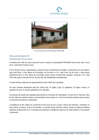 Plano Ambiental de Conservação e Uso do Entorno de Reservatório Artificial - PCH Fortuna II, Pág. 51
FOTO 6.3 CASA-SEDE DA PROPRIEDADE FOR-02-ME.
POPULAÇÃO RESIDENTE 01
HERDEIRA SRA. RITA DE JESUS
A herdeira Sra. Rita de Jesus possui 82 anos e reside na propriedade FOR-ME02 há 63 anos. Ela é viúva
do Sr. José Alves Ferreira Júnior,
A Sra. Rita de Jesus é aposentada e possui Ensino Fundamental incompleto. Juntamente com ela residem
seus dois filhos, a Sra. Maria da Conceição, de 58 anos e o Sr. José Cirilo, de 62 anos, o qual possui
deficiência física. A Sra. Maria da Conceição possui ensino fundamental completo, enquanto o Sr. José
Cirilo não possui instrução formal. Ambos não são trabalhadores assalariados.
A renda familiar origina-se da aposentadoria da Sra. Maria da Conceição.
Os bens duráveis declarados pela Sra. Maria são: 01 fogão a gás, 01 geladeira, 01 fogão a lenha, 01
aparelho de som, 01 antena parabólica e 01 televisão.
Os serviços de saúde são utilizados pela família no município de Virginópolis. O carro do Sr. Henrique, filho
da Sra. Rita que também reside na propriedade (outro imóvel), é o meio de transporte utilizado para acessar
os serviços de saúde em Virginópolis.
A residência da Sra. Maria foi construída há 25 anos de pau a pique. Possui 06 cômodos, revestidos na
área interna e externa. O piso é cimentado. A moradia possui banheiro interno, sendo os dejetos sanitários
dispostos diretamente no rio. A energia que abastece a residência origina-se da rede pública e o lixo gerado
é queimado.
 