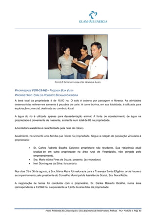 Plano Ambiental de Conservação e Uso do Entorno de Reservatório Artificial - PCH Fortuna II, Pág. 53
FOTO 6.5 ENTREVISTA COM O SR. HENRIQUE ALVES.
PROPRIEDADE FOR-03-ME – FAZENDA BOA VISTA
PROPRIETÁRIO: CARLOS ROBERTO BICALHO CALDEIRA
A área total da propriedade é de 18,00 ha. O solo é coberto por pastagem e floresta. As atividades
desenvolvidas referem-se somente à pecuária de corte. A carne bovina, em sua totalidade, é utilizada para
exploração comercial, destinada ao comércio local.
A água do rio é utilizada apenas para dessedentação animal. A fonte de abastecimento de água na
propriedade é proveniente de nascente, existente num total de 02 na propriedade.
A benfeitoria existente é caracterizada pela casa de colono.
Atualmente, há somente uma família que reside na propriedade. Segue a relação de população vinculada à
propriedade:
• Sr. Carlos Roberto Bicalho Caldeira: proprietário não residente. Sua residência atual
localiza-se em outra propriedade na área rural de Virginópolis, não atingida pelo
empreendimento.
• Sra. Maria Alzira Pires de Souza: posseira. (ex-moradora)
• Neri Domingues da Silva: funcionário.
Nos dias 05 e 06 de agosto, a Sra. Maria Alzira foi realocada para a Travessa Santa Efigênia, onde houve o
acompanhamento pela presidente do Conselho Municipal de Assistência Social, Sra. Nara Rúbia.
A negociação de terras foi concluída com o proprietário, Sr. Carlos Roberto Bicalho, numa área
correspondente a 0,2246 ha, o equivalente a 1,24% da área total da propriedade.
 